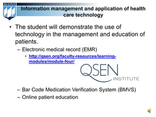 Information management and application of health
                   care technology

• The student will demonstrate the use of
  technology in the management and education of
  patients.
  – Electronic medical record (EMR)
     • http://qsen.org/faculty-resources/learning-
       modules/module-four/




  – Bar Code Medication Verification System (BMVS)
  – Online patient education
 