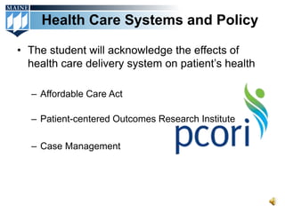 Health Care Systems and Policy

• The student will acknowledge the effects of
  health care delivery system on patient’s health

  – Affordable Care Act

  – Patient-centered Outcomes Research Institute

  – Case Management
 