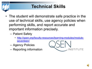 Technical Skills

• The student will demonstrate safe practice in the
  use of technical skills, use agency policies when
  performing skills, and report accurate and
  important information precisely.
  – Patient Safety
     • http://qsen.org/faculty-resources/learning-modules/module-
       seventeen/
  – Agency Policies
  – Reporting information
 