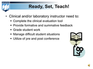 Ready, Set, Teach!

• Clinical and/or laboratory instructor need to:
      Complete the clinical evaluation tool
      Provide formative and summative feedback
      Grade student work
      Manage difficult student situations
      Utilize of pre and post conference
 