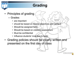 Grading

• Principles of grading
  – Grades:
     •   are important
     •   should be based on course objectives and content
     •   Should be assigned fairly
     •   Should be based on credible assessment
     •   Must be confidential
     •   Influence students’ incentive to learn
• Grading policies should be clearly written and
  presented on the first day of class
 