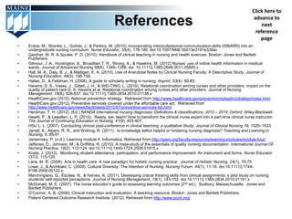 Click here to

                                                      References                                                                       advance to
                                                                                                                                           next
                                                                                                                                        reference
                                                                                                                                          page
•   Enlow, M., Shanks, L., Guhde, J., & Perkins, M. (2010). Incorporating interprofessional communication skills (ISBARR) into an
    undergraduate nursing curriculum. Nurse Educator, 35(4), 176-180. doi:10.1097/NNE.0b013e3181e339ac
•   Gardner, M. R. & Spulee, P. D. (2010). Handbook of clinical teaching in nursing and health sciences. Boston: Jones and Bartlett
    Publishers.
•   Gilmour, J .A., Huntington, A., Broadben,T. R., Strong, A., & Hawkins, M. (2012) Nurses’ use of online health information in medical
    wards. Journal of Advanced Nursing 68(6), 1349–1358. doi: 10.1111/j.1365-2648.2011.05845.x
•   Hall, M. A., Daly, B. J., & Madigan, E. A. (2010). Use of Anecdotal Notes by Clinical Nursing Faculty: A Descriptive Study. Journal of
    Nursing Education, 49(3), 156-159.
•   Hallas, D., & Feldman, H. (2006). A guide to scholarly writing in nursing. Imprint, 53(4), 80-83.
•   Havens, D. S., Vasey, J., Gittell, J. H., & WEI-TING, L. (2010). Relational coordination among nurses and other providers: impact on the
    quality of patient care D. S. Havens et al. Relational coordination among nurses and other providers. Journal of Nursing
    Management, 18(8), 926-937. doi:10.1111/j.1365-2834.2010.01138.x
•   HealthCare.gov (2012). National prevention strategy. Retrieved from http://www.healthcare.gov/prevention/nphpphc/strategy/index.html
•   HealthCare.gov (2012). Preventive services covered under the affordable care act. Retrieved from
    http://www.healthcare.gov/news/factsheets/2010/07/preventive-services-list.html
•   Herdman, T. H. (2012). (Ed.) NANDA international nursing diagnoses: Definitions & classifications, 2012 – 2014. Oxford: Wiley-Blackwell.
•   Hewitt, P., & Lewallen, L. P. (2010). Ready, set, teach! How to transform the clinical nurse expert into a part-time clinical nurse instructor.
    The Journal of Continuing Education in Nursing, 41(9), 403-407.
•   HSU L. L. (2007). Conducting clinical post-conference in clinical teaching: a qualitative Study. Journal of Clinical Nursing 16, 1525–1533.
•   Jarrell, K., Alpers, R. R., and Wotring, R. (2011). Is knowledge deficit helpful or hindering nursing diagnosis? Teaching and Learning in
    Nursing, 6, 89-91
•   Jarzemsky, P. (n.d.). Learning module 4: Informatics. Retrieved from http://qsen.org/faculty-resources/learning-modules/module-four/
•   Jefferies, D., Johnson, M., & Griffiths, R. (2010). A meta-study of the essentials of quality nursing documentation. International Journal Of
    Nursing Practice, 16(2), 112-124. doi:10.1111/j.1440-172X.2009.01815.x
•   Kosta, J. (2012). Monitoring student attendance, participation, and performance improvement: An instrument and forms. Nurse Educator
    (37)3, 115-120.
•   Lane, M. R. (2006). Arts in health care: A new paradigm for holistic nursing practice. Journal of Holistic Nursing, 24(1), 70-75.
•   Lowe, J., & Archibald, C. (2009). Cultural Diversity: The Intention of Nursing. Nursing Forum, 44(1), 11-18. doi:10.1111/j.1744-
    6198.2009.00122.x;
•   Marchingiano, G., Eduljee, N., & Harvey, K. (2011). Developing critical thinking skills from clinical assignments: a pilot study on nursing
    students' self-reported perceptions. Journal of Nursing Management, 19(1), 143-152. doi:10.1111/j.1365-2834.2010.01191.x
•   McDonald, M. E. (2007). The nurse educator’s guide to assessing learning outcomes (2nd ed.). Sudbury, Massachusetts: Jones and
    Bartlett Publishers.
•   O’Connor, A. B. (2006). Clinical instruction and evaluation: A teaching resource. Boston: Jones and Bartlett Publishers.
•   Patient Centered Outcome Research Institute. (2012). Retrieved from http://www.pcori.org/
 