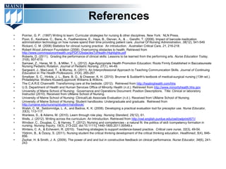 References
•   Poirrier, G. P. (1997) Writing to learn: Curricular strategies for nursing & other disciplines. New York: NLN Press.
•   Poon, E., Keohane, C., Bane, A., Featherstone, E., Hays, B., Dervan, A., & ... Gandhi, T. (2008). Impact of barcode medication
    administration technology on how nurses spend their time providing patient care. Journal Of Nursing Administration, 38(12), 541-549
•   Rickard, C. M. (2008) Statistics for clinical nursing practice: An introduction. Australian Critical Care, 21, 216-218.
•   Robert Wood Johnson Foundation (2008). Overcoming obstacles to health. Retrieved from
    http://www.commissiononhealth.org/PDF/ObstaclesToHealth-Highlights.pdf
•   Roberts, D. (2011). Grading the performance of clinical skills: Lessons to be learned from the performing arts. Nurse Education Today,
    31(6), 607-610.
•   Samawi, Z., Haras, M. S., & Miller, T. L. (2012). Age-Appropriate Health Promotion Education: Roots Firmly Established in Baccalaureate
    Nursing Pediatric Rotation. Journal of Pediatric Nursing, 27(1), 44-49.
•   Sargeant, J., MacLeod, T., & Murray, A. (2011). An Interprofessional Approach to Teaching Communication Skills. Journal of Continuing
    Education In The Health Professions, 31(4), 265-267.
•   Smeltzer, S. C., Hinkle, J. L., Bare, B. G., & Cheever, K. H. (2010). Brunner & Suddarth's textbook of medical-surgical nursing (13th ed.).
    Philadelphia: Wolters Kluwer|Lippincott Williams & Wilkins.
•   The C.A.R.E Channel®: Transforming care at the bedside. (2012). Retrieved from http://healinghealth.com/hhs
•   U.S. Department of Health and Human Services Office of Minority Health (n.d.). Retrieved from http://www.minorityhealth.hhs.gov
•   University of Maine School of Nursing: Governance and Operations Document: Position Descriptions. Title: Clinical or laboratory
    Instructor (2010). Received from UMaine School of Nursing.
•   University of Maine School of Nursing: Clinical/Lab Associate Evaluation (n.d.). Received from UMaine School of Nursing.
•   University of Maine School of Nursing: Student handbooks: Undergraduate and graduate. Retrieved from
    http://umaine.edu/nursing/student-handbook/
•   Walsh, C. M., Seldomridge, L. A., and Badros, K. K. (2008). Developing a practical evaluation tool for preceptor use. Nurse Educator,
    33(3), 113-117.
•   Wanless, S., & Adams, M. (2010). Learn through role play. Nursing Standard, 25(12), 61.
•   Wells, J. (2012). Writing across the curriculum: An Introduction. Retrieved from http://owl.english.purdue.edu/owl/owlprint/671/
•   Windsor, C., Douglas, C., & Harvey, T. (2012). Nursing and competencies - a natural fit: the politics of skill /competency formation in
    nursing. Nursing Inquiry, 19(3), 213-222. doi:10.1111/j.1440-1800.2011.00549.x
•   Winters, C. A., & Echeverri, R. (2010). Teaching strategies to support evidence-based practice. Critical care nurse, 32(3), 49-54.
•   Yildirim, B., & Özsoy, S. (2011). Nursing student the critical thinking development of the critical thinking education. Healthmed, 5(4), 846-
    856.
•   Zsohar, H. & Smith, J. A. (2009). The power of and and but in constructive feedback on clinical performance. Nurse Educator, 34(6), 241-
    243
 