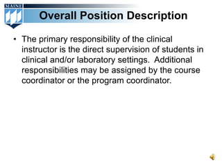 Overall Position Description

• The primary responsibility of the clinical
  instructor is the direct supervision of students in
  clinical and/or laboratory settings. Additional
  responsibilities may be assigned by the course
  coordinator or the program coordinator.
 