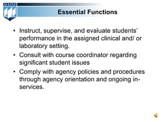 Essential Functions

• Instruct, supervise, and evaluate students’
  performance in the assigned clinical and/ or
  laboratory setting.
• Consult with course coordinator regarding
  significant student issues
• Comply with agency policies and procedures
  through agency orientation and ongoing in-
  services.
 