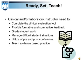 Ready, Set, Teach!


• Clinical and/or laboratory instructor need to:
      Complete the clinical evaluation tool
      Provide formative and summative feedback
      Grade student work
      Manage difficult student situations
      Utilize of pre and post conference
      Teach evidence based practice
 