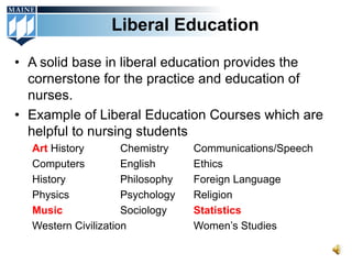 Liberal Education

• A solid base in liberal education provides the
  cornerstone for the practice and education of
  nurses.
• Example of Liberal Education Courses which are
  helpful to nursing students
  Art History        Chemistry    Communications/Speech
  Computers          English      Ethics
  History            Philosophy   Foreign Language
  Physics            Psychology   Religion
  Music              Sociology    Statistics
  Western Civilization            Women’s Studies
 