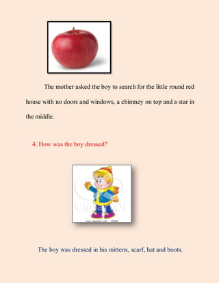 The mother asked the boy to search for the little round red
house with no doors and windows, a chimney on top and a star in
the middle.
4. How was the boy dressed?
The boy was dressed in his mittens, scarf, hat and boots.
 