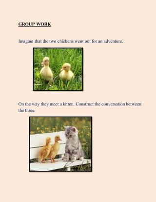 GROUP WORK
Imagine that the two chickens went out for an adventure.
On the way they meet a kitten. Construct the conversation between
the three.
 