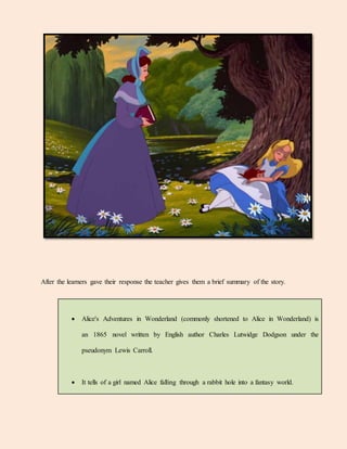 After the learners gave their response the teacher gives them a brief summary of the story.
 Alice's Adventures in Wonderland (commonly shortened to Alice in Wonderland) is
an 1865 novel written by English author Charles Lutwidge Dodgson under the
pseudonym Lewis Carroll.
 It tells of a girl named Alice falling through a rabbit hole into a fantasy world.
 