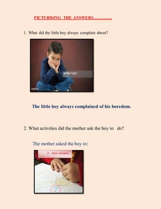 PICTURISING THE ANSWERS…………..
1. What did the little boy always complain about?
The little boy always complained of his boredom.
2. What activities did the mother ask the boy to do?
The mother asked the boy to:
 draw pictures
 
