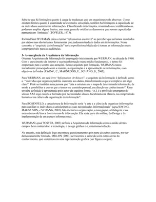 Sabe-se que há limitações quanto à carga de mudanças que um organismo pode absorver. Como
existem limites quanto à quantidade de estímulos sensoriais, também há limitações à capacidade de
os indivíduos assimilarem informações. Classificando informações, resumindo-as e codificando-as,
podemos ampliar alguns limites, mas uma gama de evidências demonstra que nossas capacidades
permanecem limitadas” (TOFFLER, 1973).

Richard Saul WURMAN criou o termo "information architect" ao perceber que seríamos inundados
por dados mas não teríamos ferramentas que pudessem traduzir dados em informações. Nesse
contexto, o “arquiteto da informação” seria o profissional dedicado à tornar as informações mais
compreensíveis para as audiências.

3- A emergência da Arquitetura da Informação
O termo Arquitetura da Informação foi empregado inicialmente por WURMAN, na década de 1960.
Com o crescimento da Internet e sua transformação numa mídia fundamental, o termo foi
empurrado para o centro das atenções. Sendo arquiteto por formação, WURMAN estava
inicialmente preocupado com a reunião, a organização e a apresentação de informações, com
objetivos definidos (EWING, C., MAGNUSON, E., SCHANG, S., 2003).

Para WURMAN, em seu livro “Information Architects”, o arquiteto da informação é definido como
o “indivíduo que organiza padrões inerentes aos dados, transformando o que é complexo em algo
claro”. Pode ser também uma pessoa que “cria a estrutura ou o mapa de determinada informação, de
modo a possibilitar a outras que criem o seu caminho pessoal, em direção ao conhecimento”. Uma
terceira definição é apresentada pelo autor da seguinte forma: “A.I. é a profissão emergente do
século XXI, cujo escopo é formado por necessidades atuais, focalizadas na clareza, na compreensão
humana e na ciência da organização da informação”.

Para ROSENFELD, a Arquitetura de Informação seria “a arte e a ciência de organizar informações
para auxiliar os indivíduos a satisfazerem as suas necessidades informacionais” (apud EWING,
MAGNUSON, e SCHANG, 2003). Isto incluiria a organização, a navegação, a titulagem, e os
mecanismos de busca dos sistemas de informação. Ela seria parte da análise, do Design e da
implementação de um espaço informacional.

WURMAN (apud FOSTER, 2003) definiu a Arquitetura de Informação como a união de três
campos bem conhecidos: a tecnologia, o design gráfico e o jornalismo/redação.

No entanto, esta definição logo encontrou questionamentos por parte de outros autores, por ser
demasiadamente limitada. DILLON (2003) acrescentou a conexão com outras áreas do
conhecimento, que sintetizou em uma representação gráfica (ver figura a seguir).
 