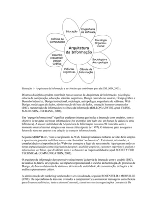 Ilustração 1- Arquitetura da Informação e as ciências que contribuem para ela (DILLON, 2003).

Diversas disciplinas podem contribuir para o sucesso da Arquitetura de Informação: psicologia,
ciência da computação, educação, ciências cognitivas, Design centrado no usuário, Design gráfico e
Desenho Industrial, Design instrucional, sociologia, antropologia, engenharia de software, Web
Design, modelagem de dados, administração de base de dados, interação humano-computador
(IHC), recuperação de informações e ciência da informação (DILLON e ZWIES, apud EWING,
MAGNUSON, e SCHANG, 2003).

Um “espaço informacional” significa qualquer sistema que inclua a interação com usuários, com o
objetivo de resgatar ou trocar informações (por exemplo: um Web site, um banco de dados ou uma
biblioteca). A maior visibilidade da Arquitetura de Informação nos anos 90 coincidiu com o
momento onde a Internet atingiu a sua massa crítica (perto de 1997). O interesse geral assegura o
futuro do tema no projeto e na criação de espaços informacionais.

Segundo MORVILLE, "com o surgimento da Web, foram produzidos milhares de sites bem simples
e apareceram gerentes multifuncionais – os chamados ‘webmasters’. Entretanto, o tamanho, a
complexidade e a importância dos Web sites começou a fugir do seu controle. Apareceram então as
novas especializações como interaction designer, usability engineer, customer experience analyst e
information architect, que dividiram com o webmaster as responsabilidades (apud SOCIETY FOR
TECHNICAL COMMUNICATION, 2003).

O arquiteto de informação deve possuir conhecimento da teoria da interação com o usuário (IHC),
de análise da tarefa, de cognição, do impacto organizacional e societal da tecnologia, do processo de
Design, de desenvolvimento de sistemas, de testes de usabilidade, de comunicação, de lógica e de
análise e pensamento crítico.

A administração de marketing também deve ser considerada, segundo ROSENFELD e MORVILLE
(1998). Os especialistas da área são treinados a compreender e a comunicar mensagens com eficácia
para diversas audiências, tanto externas (Internet), como internas às organizações (intranets). Os
 