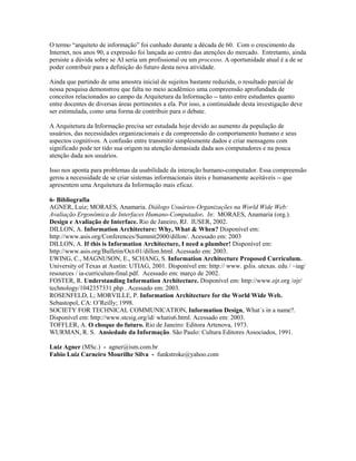 O termo “arquiteto de informação” foi cunhado durante a década de 60. Com o crescimento da
Internet, nos anos 90, a expressão foi lançada ao centro das atenções do mercado. Entretanto, ainda
persiste a dúvida sobre se AI seria um profissional ou um processo. A oportunidade atual é a de se
poder contribuir para a definição do futuro desta nova atividade.

Ainda que partindo de uma amostra inicial de sujeitos bastante reduzida, o resultado parcial de
nossa pesquisa demonstrou que falta no meio acadêmico uma compreensão aprofundada de
conceitos relacionados ao campo da Arquitetura da Informação -- tanto entre estudantes quanto
entre docentes de diversas áreas pertinentes a ela. Por isso, a continuidade desta investigação deve
ser estimulada, como uma forma de contribuir para o debate.

A Arquitetura da Informação precisa ser estudada hoje devido ao aumento da população de
usuários, das necessidades organizacionais e da compreensão do comportamento humano e seus
aspectos cognitivos. A confusão entre transmitir simplesmente dados e criar mensagens com
significado pode ter tido sua origem na atenção demasiada dada aos computadores e na pouca
atenção dada aos usuários.

Isso nos aponta para problemas da usabilidade da interação humano-computador. Essa compreensão
gerou a necessidade de se criar sistemas informacionais úteis e humanamente aceitáveis -- que
apresentem uma Arquitetura da Informação mais eficaz.

6- Bibliografia
AGNER, Luiz; MORAES, Anamaria. Diálogo Usuários-Organizações na World Wide Web:
Avaliação Ergonômica de Interfaces Humano-Computador. In: MORAES, Anamaria (org.).
Design e Avaliação de Interface. Rio de Janeiro, RJ. IUSER, 2002.
DILLON, A. Information Architecture: Why, What & When? Disponível em:
http://www.asis.org/Conferences/Summit2000/dillon/. Acessado em: 2003
DILLON, A. If this is Information Architecture, I need a plumber! Disponível em:
http://www.asis.org/Bulletin/Oct-01/dillon.html. Acessado em: 2003.
EWING, C., MAGNUSON, E., SCHANG, S. Information Architecture Proposed Curriculum.
University of Texas at Austin: UTIAG, 2001. Disponível em: http:// www. gslis. utexas. edu / ~iag/
resources / ia-curriculum-final.pdf. Acessado em: março de 2002.
FOSTER, R. Understanding Information Architecture. Disponível em: http://www.ojr.org /ojr/
technology/1042357331.php . Acessado em: 2003.
ROSENFELD, L; MORVILLE, P. Information Architecture for the World Wide Web.
Sebastopol, CA: O’Reilly; 1998.
SOCIETY FOR TECHNICAL COMMUNICATION, Information Design, What´s in a name?.
Disponível em: http://www.stcsig.org/id/ whatis6.html. Acessado em: 2003.
TOFFLER, A. O choque do futuro. Rio de Janeiro: Editora Artenova, 1973.
WURMAN, R. S. Ansiedade da Informação. São Paulo: Cultura Editores Associados, 1991.

Luiz Agner (MSc.) - agner@ism.com.br
Fabio Luiz Carneiro Mourilhe Silva - funkstroke@yahoo.com
 