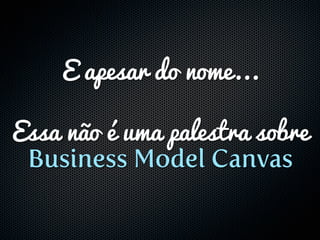 E apesar do nome...

Essa não é uma palestra sobre
 Business Model Canvas
 