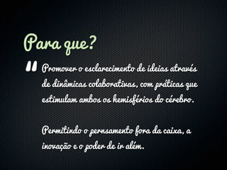 Para que?

“
  Promover o esclarecimento de ideias através
  de dinâmicas colaborativas, com práticas que
  estimulam ambos os hemisférios do cérebro.


  Permitindo o pernsamento fora da caixa, a
  inovação e o poder de ir além.
 