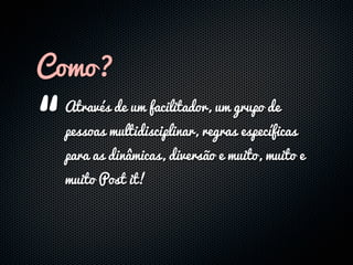 Como?

“
 Através de um facilitador, um grupo de
 pessoas multidisciplinar, regras específicas
 para as dinâmicas, diversão e muito, muito e
 muito Post it!
 