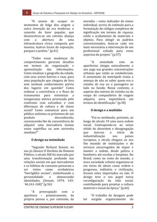 2	
   Grupo de Estudos e Pesquisas em Design na Amazônia - GEPDAM	
  
	
  
CENTRO	
  DE	
  ENSINO	
  SUPERIOR	
  FUCAPI	
   	
  2	
  
	
  
“O	
   anseio	
   de	
   ocupar	
   os	
  
momentos	
   de	
   folga	
   deu	
   origem	
   a	
  
outra	
   invenção	
   da	
   era	
   moderna:	
   o	
  
conceito	
   do	
   lazer	
   popular,	
   que	
  
desenvolveu-­‐se	
   em	
   estreita	
   aliança	
  
com	
   a	
   abertura	
   de	
   uma	
  
infraestrutura	
   cívica	
   composta	
   por	
  
museus,	
  teatros	
  locais	
  de	
  exposição,	
  
parques	
  e	
  jardins.”	
  (p.41)	
  
	
  
“Todas	
   essas	
   mudanças	
   de	
  
comportamento	
   geraram	
   desafios	
  
em	
   termos	
   de	
   organização	
   e	
  
apresentação	
   das	
   informações.	
  
Como	
  sinalizar	
  a	
  geografia	
  da	
  cidade,	
  
com	
  seus	
  novos	
  bairros	
  e	
  ruas,	
  para	
  
uma	
  população	
  que	
  chegava	
  de	
  fora	
  
sem	
   nenhum	
   conhecimento	
   prévio	
  
dos	
   lugares	
   em	
   questão?	
   Como	
  
ordenar	
   a	
   convivência	
   e	
   o	
   fluxo	
   de	
  
transeuntes	
   para	
   minimizar	
   a	
  
insegurança	
   atávica	
   provocada	
   pelo	
  
confronto	
   com	
   estranhos	
   e	
   com	
  
diferenças	
   de	
   cultura	
   e	
   de	
   classe	
  
social?	
   Como	
   comunicar	
   para	
   um	
  
público	
  anônimo	
  os	
  préstimos	
  de	
  um	
  
produto	
   desconhecido,	
  
convencendo-­‐lhe	
  da	
  conveniência	
  de	
  
adquirir	
   uma	
   mercadoria	
   muitas	
  
vezes	
   supérflua	
   ou	
   sem	
   serventia	
  
imediata?”	
  
	
  
O	
  design	
  na	
  intimidade	
  
	
  
“Segundo	
   Richard	
   Sennet,	
   no	
  
seu	
  já	
  clássico	
  O	
  Declínio	
  do	
  Homem	
  
Público,	
  o	
  século	
  XIX	
  foi	
  marcado	
  por	
  
uma	
   transformação	
   profunda	
   nas	
  
relações	
  sociais	
  em	
  que	
  mercadorias	
  
e	
  os	
  hábitos	
  de	
  consumo	
  passaram	
  a	
  
ser	
   vistos	
   como	
   verdadeiros	
  
“hieróglifos	
   sociais”,	
   simbolizando	
   a	
  
personalidade	
   e	
   demarcando	
  
identidades.	
   (Sennet,	
   1974:	
   143-­‐
`46,161-­‐168)”	
  (p.56)	
  
	
  
“A	
   preocupação	
   com	
   a	
  
aparência	
   –	
   primeiramente,	
   da	
  
própria	
   pessoa	
   e,	
   por	
   extensão,	
   da	
  
moradia	
  –	
  como	
  indicador	
  do	
  status	
  
individual,	
  serviu	
  de	
  estímulo	
  para	
  a	
  
formatação	
  de	
  códigos	
  complexos	
  de	
  
significação	
   em	
   termos	
   de	
   riqueza,	
  
estilo	
   e	
   acabamento	
   de	
   materiais	
   e	
  
objetos.	
   Para	
   atingir	
   os	
   padrões	
  
convencionados,	
   fazia-­‐se	
   cada	
   vez	
  
mais	
  necessária	
  a	
  intervenção	
  de	
  um	
  
profissional	
   voltado	
   para	
   esses	
  
aspectos	
  do	
  projeto.”	
  (p.57)	
  
	
  
“A	
   ansiedade	
   com	
   as	
  
aparências	
   atingiu	
   naturalmente	
   o	
  
seu	
  auge	
  nas	
  grandes	
  concentrações	
  
urbanas	
   que	
   então	
   se	
   estabeleciam.	
  
O	
   anonimato	
   da	
   metrópole	
   trazia	
   a	
  
ameaça	
  de	
  não	
  se	
  saber	
  quem	
  era	
  o	
  
vizinho	
   de	
   rua	
   ou	
   o	
   passageiro	
   ao	
  
lado	
   no	
   bonde.	
   Nesse	
   contexto,	
   o	
  
aspecto	
  dos	
  móveis	
  do	
  vizinho	
  ou	
  da	
  
roupa	
   do	
   companheiro	
   de	
   viagem	
  
adquiria	
   nova	
   importância	
   em	
  
termos	
  de	
  identificação.”	
  (p.58)	
  
	
  
O	
  design	
  e	
  a	
  multidão	
  
	
  
“Foi-­‐se	
  moldando,	
  portanto,	
  ao	
  
longo	
  do	
  século	
  19	
  uma	
  nova	
  ordem	
  	
  
social.	
   Contrapondo-­‐se	
   ao	
   senso	
  
nítido	
   de	
   desordem	
   e	
   desagregação	
  
que	
   marcou	
   o	
   início	
   da	
  
industrialização	
   nos	
   países	
  
europeus,	
   o	
   século	
   chegava	
   ao	
   seu	
  
fim	
   munido	
   de	
   instituições	
   e	
   de	
  
serviços	
   encarregados	
   de	
   impor	
   e	
  
manter	
   a	
   ordem,	
   desde	
   polícia	
   e	
  
bombeiro	
  até	
  escolas	
  e	
  hospitais.	
  No	
  
Brasil,	
   como	
   no	
   resto	
   do	
   mundo,	
   a	
  
nova	
  sociedade	
  urbana	
  organizou-­‐se	
  
em	
   torno	
   de	
   ideais	
   como	
   ordem	
   e	
  
progresso,	
   indústria	
   e	
   civilização,	
  
fossem	
   estes	
   importados	
   ou	
   não.	
   O	
  
design	
   teve	
   o	
   seu	
   papel	
   nessa	
  
reconfiguração	
   da	
   vida	
   social,	
  
contribuindo	
  para	
  projetar	
  a	
  cultura	
  
material	
  e	
  visual	
  da	
  época.”	
  (p.66)	
  
	
  
“O	
   trabalho	
   do	
   designer	
   pode	
  
ter	
   surgido	
   organicamente	
   do	
  
 