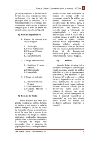 Grupo de Estudos e Pesquisas em Design na Amazônia - GEPDAM	
   3	
  
	
  
CENTRO	
  DE	
  ENSINO	
  SUPERIOR	
  FUCAPI	
   	
  3	
  
	
  
processo	
   produtivo	
   e	
   da	
   divisão	
   de	
  
tarefas,	
  mas	
  a	
  sua	
  consagração	
  como	
  
profissional	
   viria	
   não	
   do	
   lado	
   da	
  
produção	
   mas	
   do	
   consumo.	
   Foi	
   o	
  
reconhecimento	
  proporcionado	
  pelo	
  
consumidor	
  moderno	
  que	
  projetou	
  o	
  
designer	
   para	
   a	
   linha	
   de	
   frente	
   das	
  
considerações	
  industriais.”	
  (p.66)	
  
	
  
8) Resumo	
  esquemático:	
  
	
  
1. Formas	
   da	
   comunicação	
  
visual	
  da	
  época	
  
	
  
1.1 Sinalização	
  
1.2 Peças	
  Publicitárias	
  
1.3 Desenho	
  Urbano	
  
1.4 Mapas	
  	
  
1.5 Entretenimento	
  
	
  
2. O	
  design	
  na	
  intimidade	
  
	
  
2.1 Dualidade	
   Exterior	
   x	
  
Interior	
  
2.2 Diferenciação	
  
2.3 Identidade	
  
	
  
3. O	
  design	
  e	
  a	
  multidão	
  
	
  
3.1 Desenvolvimento	
  
Urbano	
  
3.2 Políticas	
  Públicas	
  
3.3 Cultura	
   Material	
   e	
  
Visual	
  
	
  
9) Resumo	
  do	
  Texto:	
  
	
  
Rafael	
   Cardoso	
   nos	
   traz	
   essa	
  
grande	
  contribuição	
  sobre	
  a	
  história	
  
do	
   design	
   e	
   nos	
   mostra	
   a	
   relação	
  
entre	
   o	
   design	
   e	
   a	
   cidade.	
   No	
   início	
  
da	
  formação	
  urbana,	
  a	
  comunicação	
  
visual	
   foi	
   uma	
   das	
   primeiras	
   áreas	
  
de	
   influência	
   do	
   design	
   na	
   cidade:	
  
projetando	
   sinalização,	
   campanhas	
  
publicitárias,	
  o	
  desenho	
  da	
  cidade	
  e	
  
a	
   confecção	
   de	
   mapas	
   para	
  
orientação.	
   Com	
   o	
   aumento	
   da	
  
população	
  urbana,	
  a	
  vida	
  privada	
  foi	
  
sendo	
   cada	
   vez	
   mais	
   valorizada,	
   as	
  
marcas	
   do	
   design	
   pode	
   ser	
  
encontrada	
   através	
   da	
   análise	
   dos	
  
móveis,	
   vestuários	
   e	
   estilos	
  
arquitetônicos,	
   de	
   forma	
   geral,	
   a	
  
partir	
   do	
   momento	
   que	
   o	
   “sistema	
  
padronizado”	
   das	
   fábricas	
   foi	
  
cedendo	
   lugar	
   à	
   valorização	
   da	
  
individualidade	
   e	
   busca	
   pela	
  
diferenciação	
   social.	
   A	
   cidade	
   era,	
   e	
  
continua	
   sendo,	
   o	
   centro	
   de	
   toda	
  
vida	
   social	
   na	
   época,	
   políticas	
  
públicas	
   foram	
   implementada	
   em	
  
diversas	
   cidades	
   visando	
   o	
  
desenvolvimento	
  holístico	
  da	
  cidade	
  
e	
  de	
  seus	
  cidadãos,	
  nesse	
  momento	
  o	
  
design	
   foi	
   de	
   fundamental	
  
importância	
   para	
   a	
   construção	
   da	
  
cultura	
  material	
  e	
  visual	
  da	
  época.	
  
	
  
10) Análise:	
  
	
  
Quando	
   Rafael	
   Cardoso	
   inicia	
  
falando	
  da	
  formação	
  da	
  comunicação	
  
visual	
   moderna,	
   através	
   da	
   análise	
  
da	
  indústria	
  gráfica	
  e	
  algumas	
  peças	
  
publicitárias,	
   me	
   recordou	
   o	
   que	
  
Armando	
   Silva	
   fala	
   sobre	
   a	
   cidade	
  
vista	
   e	
   a	
   importância	
   da	
   análise	
   de	
  
peças	
   publicitárias	
   na	
   análise	
   do	
  
imaginário	
  de	
  uma	
  cidade,	
  inclusive	
  
Silva	
  fala	
  sobre	
  um	
  trabalho	
  que	
  ele	
  
desenvolveu	
   sobre	
   análise	
   de	
  
cartazes	
   de	
   cinema,	
   logo	
   posso	
  
concluir	
  que,	
  através	
  desse	
  ponto	
  de	
  
vista,	
   é	
   possível	
   “reconstruir	
   o	
  
imaginário”	
   de	
   uma	
   determinada	
  
época	
   através	
   da	
   análise	
   das	
  
produções	
   culturais	
   (materiais	
   e	
  
visuais)?	
  
 