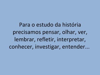 Para o estudo da história
precisamos pensar, olhar, ver,
lembrar, refletir, interpretar,
conhecer, investigar, entender...