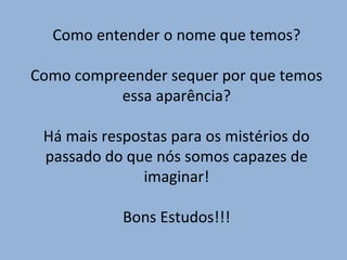 Como entender o nome que temos?
Como compreender sequer por que temos
essa aparência?
Há mais respostas para os mistérios do
passado do que nós somos capazes de
imaginar!
Bons Estudos!!!