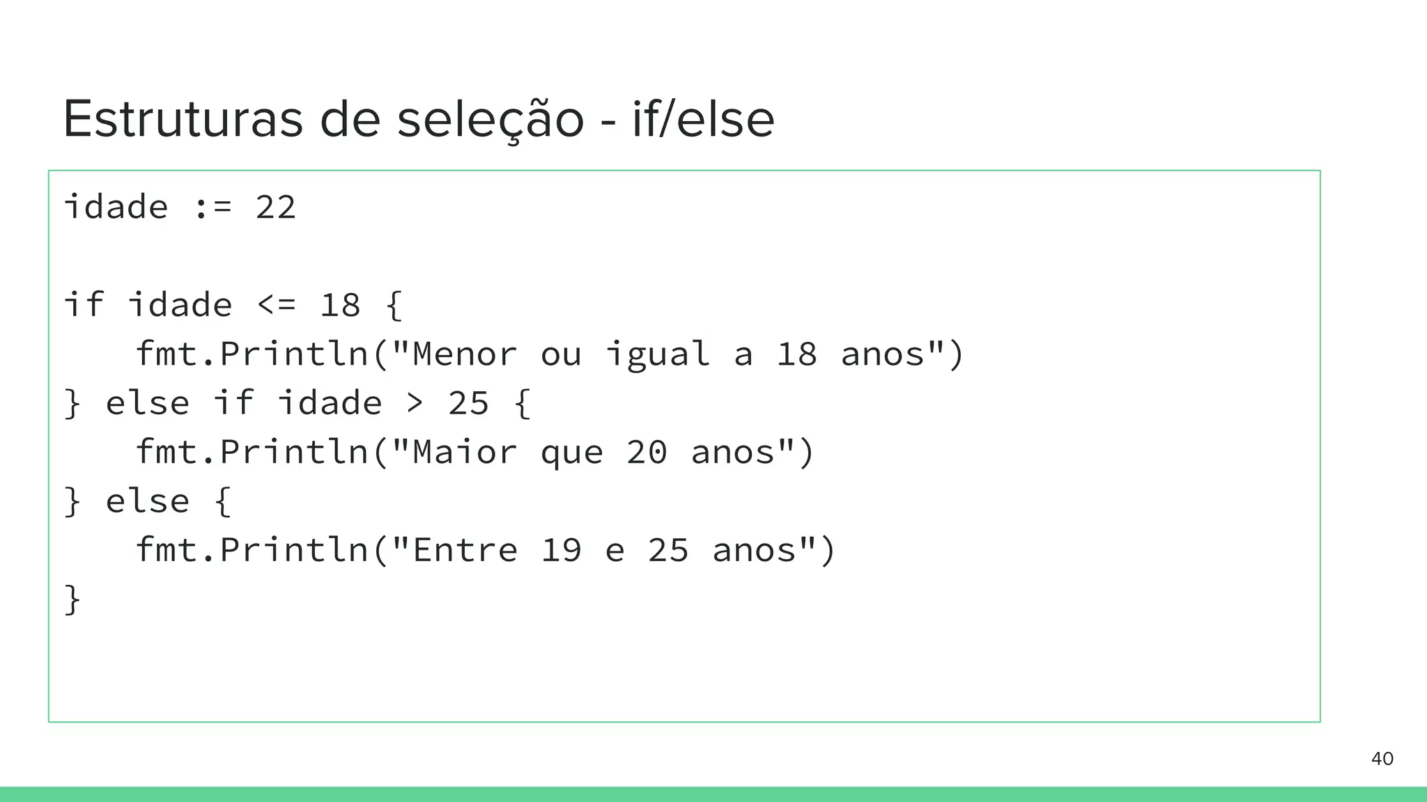idade := 22
if idade <= 18 {
fmt.Println("Menor ou igual a 18 anos")
} else if idade > 25 {
fmt.Println("Maior que 20 anos")
} else {
fmt.Println("Entre 19 e 25 anos")
}
 