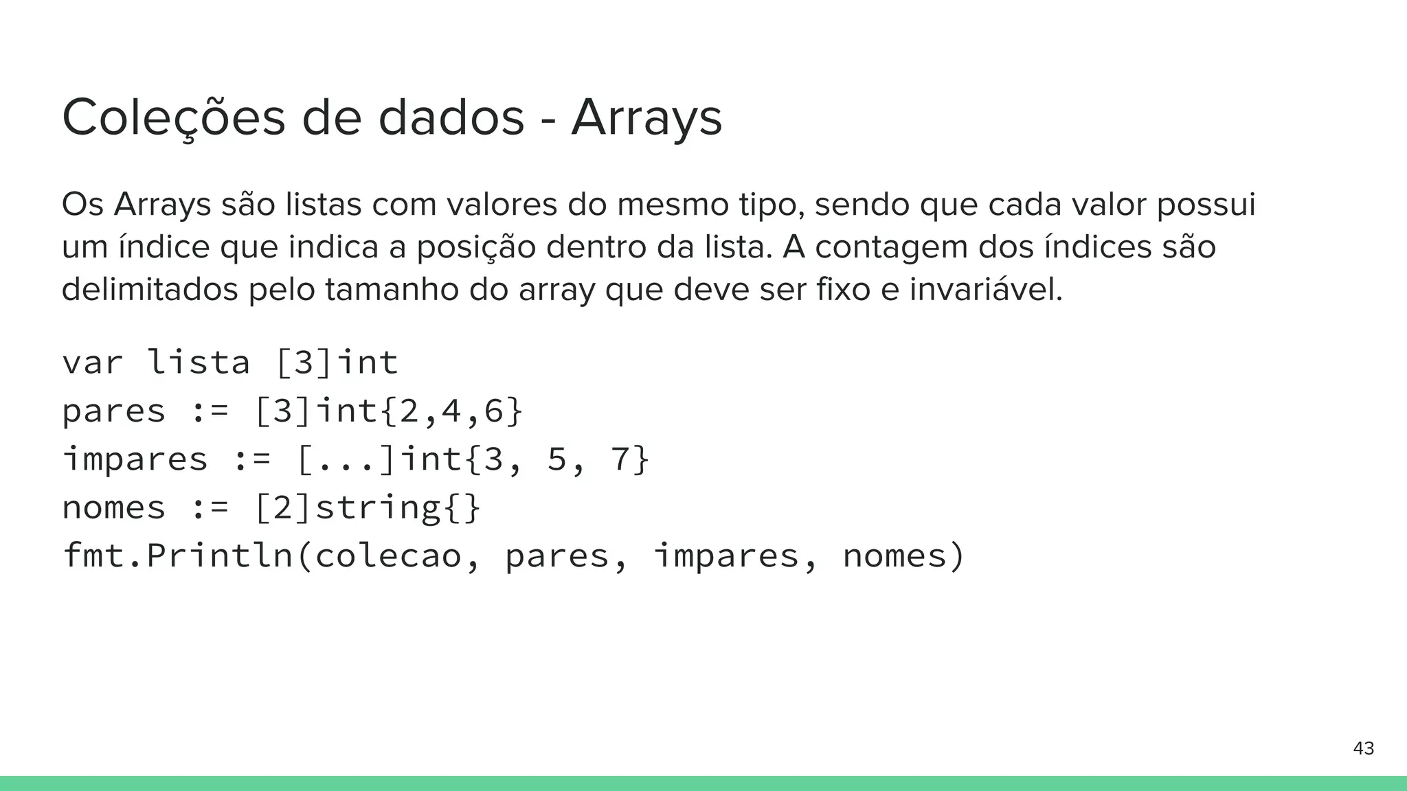 var lista [3]int
pares := [3]int{2,4,6}
impares := [...]int{3, 5, 7}
nomes := [2]string{}
fmt.Println(colecao, pares, impares, nomes)
 