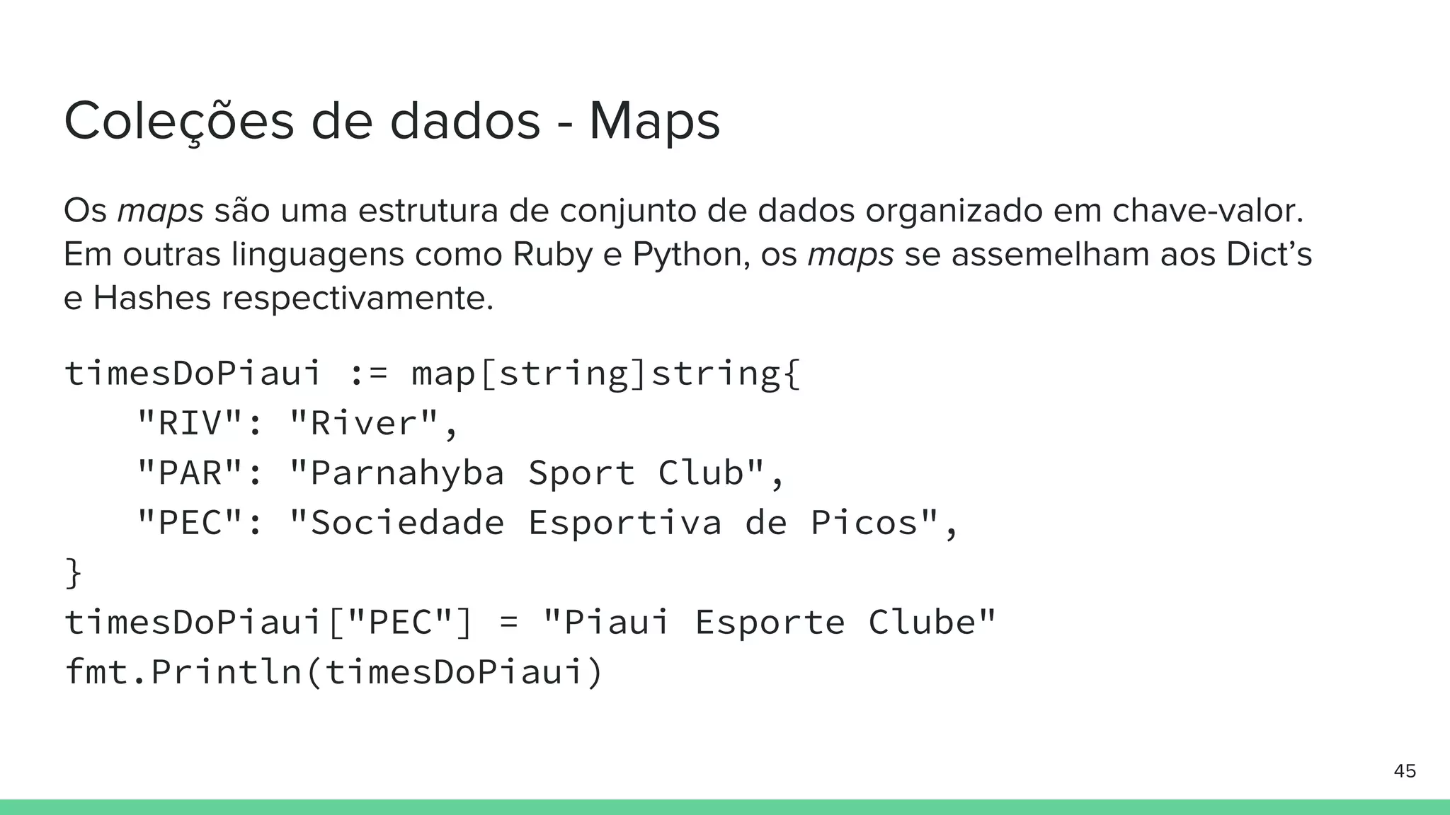 timesDoPiaui := map[string]string{
"RIV": "River",
"PAR": "Parnahyba Sport Club",
"PEC": "Sociedade Esportiva de Picos",
}
timesDoPiaui["PEC"] = "Piaui Esporte Clube"
fmt.Println(timesDoPiaui)
 