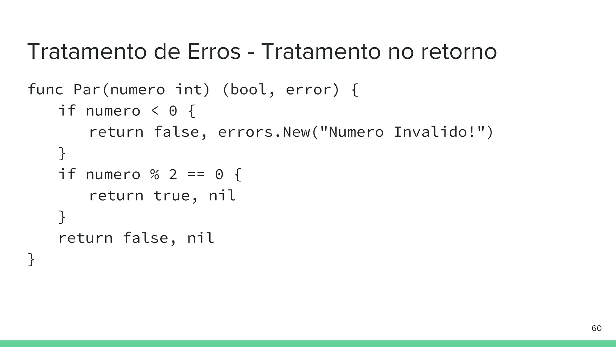 func Par(numero int) (bool, error) {
if numero < 0 {
return false, errors.New("Numero Invalido!")
}
if numero % 2 == 0 {
return true, nil
}
return false, nil
}
 