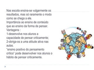 Nas escola ensina-se vulgarmente os
resultados, mas só raramente o modo
como se chega a ele.
Importância ao ensino de conteúdo
que ao ensino da forma de pensar.
Vantagens :
1-desenvolve nos alunos a
capacidade de pensar criticamente;
2-obriga-os a uma atitude ativa nas
aulas.
“ensino positivo do pensamento
crítico” pode desenvolver nos alunos o
hábito de pensar criticamente.
 