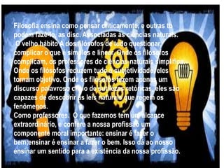 Filosofia ensina como pensar criticamente, e outras tb
podem fazê-lo, as disc. Associadas às ciências naturais.
O velho hábito A dos filósofos de tudo questionar,
complicar o que é simples e linear. Onde os filósofos
complicam, os professores de ciências naturais simplifica.
Onde os filósofos reduzem tudo à subjetividade, eles
tornam objetivo. Onde os filósofos fazem apenas um
discurso palavroso cheio de sutilezas retóricas, eles são
capazes de descobrir as leis naturais que regem os
fenômenos.
Como professores. O que fazemos tem um alcance
extraordinário, e confere a nossa profissão um
componente moral importante: ensinar é fazer o
bem;ensinar é ensinar a fazer o bem. Isso dá ao nosso
ensinar um sentido para a existência da nossa profissão.
 