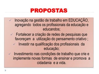 PROPOSTAS
 Inovação na gestão de trabalho em EDUCAÇÃO,
agregando todos os profissionais da educação e
educandos;
 Fortalecer a criação de redes de pesquisas que
favoreçam a utilização do pensamento criativo ;
 Investir na qualificação dos profissionais da
educação;
 Investimento nas condições de trabalho que crie e
implemente novas formas de ensinar e promova a
cidadania e a vida.
 