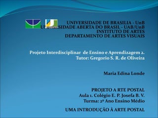 UNIVERSIDADE DE BRASILIA - UnB 
UNIVERSIDADE ABERTA DO BRASIL - UAB/UnB 
INSTITUTO DE ARTES 
DEPARTAMENTO DE ARTES VISUAIS 
Projeto Interdisciplinar de Ensino e Aprendizagem 2. 
Tutor: Gregorio S. R. de Oliveira 
Maria Edina Londe 
PROJETO A RTE POSTAL 
Aula 1. Colégio E. P. Josefa B. V. 
Turma: 2º Ano Ensino Médio 
UMA INTRODUÇÃO À ARTE POSTAL 
 