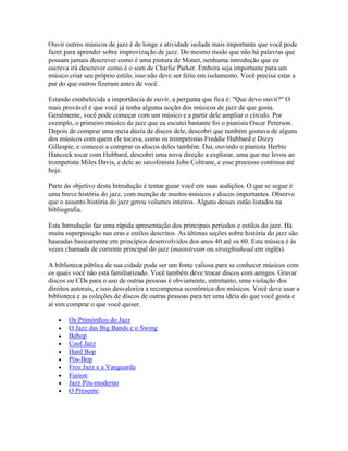 Ouvir outros músicos de jazz é de longe a atividade isolada mais importante que você pode
fazer para aprender sobre improvização de jazz. Do mesmo modo que não há palavras que
possam jamais descrever como é uma pintura de Monet, nenhuma introdução que eu
escreva irá descrever como é o som de Charlie Parker. Embora seja importante para um
músico criar seu próprio estilo, isso não deve ser feito em isolamento. Você precisa estar a
par do que outros fizeram antes de você.

Estando estabelecida a importância de ouvir, a pergunta que fica é: "Que devo ouvir?" O
mais provável é que você já tenha alguma noção dos músicos de jazz de que gosta.
Geralmente, você pode começar com um músico e a partir dele ampliar o círculo. Por
exemplo, o primeiro músico de jazz que eu escutei bastante foi o pianista Oscar Peterson.
Depois de comprar uma meia dúzia de discos dele, descobri que também gostava de alguns
dos músicos com quem ele tocava, como os trompetistas Freddie Hubbard e Dizzy
Gillespie, e comecei a comprar os discos deles também. Daí, ouvindo o pianista Herbie
Hancock tocar com Hubbard, descobri uma nova direção a explorar, uma que me levou ao
trompetista Miles Davis, e dele ao saxofonista John Coltrane, e esse processo continua até
hoje.

Parte do objetivo desta Introdução é tentar guiar você em suas audições. O que se segue é
uma breve história do jazz, com menção de muitos músicos e discos importantes. Observe
que o assunto história do jazz gerou volumes inteiros. Alguns desses estão listados na
bibliografia.

Esta Introdução faz uma rápida apresentação dos principais períodos e estilos do jazz. Há
muita superposição nas eras e estilos descritos. As últimas seções sobre história do jazz são
baseadas basicamente em princípios desenvolvidos dos anos 40 até os 60. Esta música é às
vezes chamada de corrente principal do jazz (mainstream ou straightahead em inglês).

A biblioteca pública de sua cidade pode ser um fonte valiosa para se conhecer músicos com
os quais você não está familiarizado. Você também deve trocar discos com amigos. Gravar
discos ou CDs para o uso de outras pessoas é obviamente, entretanto, uma violação dos
direitos autorais, e isso desvaloriza a recompensa econômica dos músicos. Você deve usar a
biblioteca e as coleções de discos de outras pessoas para ter uma idéia do que você gosta e
aí sim comprar o que você quiser.

       Os Primórdios do Jazz
       O Jazz das Big Bands e o Swing
       Bebop
       Cool Jazz
       Hard Bop
       Pós-Bop
       Free Jazz e a Vanguarda
       Fusion
       Jazz Pós-moderno
       O Presente
 