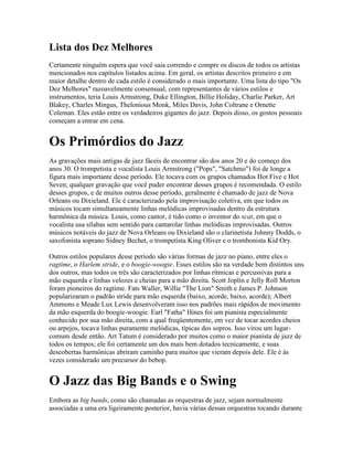 Lista dos Dez Melhores
Certamente ninguém espera que você saia correndo e compre os discos de todos os artistas
mencionados nos capítulos listados acima. Em geral, os artistas descritos primeiro e em
maior detalhe dentro de cada estilo é considerado o mais importante. Uma lista do tipo "Os
Dez Melhores" razoavelmente consensual, com representantes de vários estilos e
instrumentos, teria Louis Armstrong, Duke Ellington, Billie Holiday, Charlie Parker, Art
Blakey, Charles Mingus, Thelonious Monk, Miles Davis, John Coltrane e Ornette
Coleman. Eles estão entre os verdadeiros gigantes do jazz. Depois disso, os gostos pessoais
começam a entrar em cena.


Os Primórdios do Jazz
As gravações mais antigas de jazz fáceis de encontrar são dos anos 20 e do começo dos
anos 30. O trompetista e vocalista Louis Armstrong ("Pops", "Satchmo") foi de longe a
figura mais importante desse período. Ele tocava com os grupos chamados Hot Five e Hot
Seven; qualquer gravação que você puder encontrar desses grupos é recomendada. O estilo
desses grupos, e de muitos outros desse período, geralmente é chamado de jazz de Nova
Orleans ou Dixieland. Ele é caracterizado pela improvisação coletiva, em que todos os
músicos tocam simultaneamente linhas melódicas improvisadas dentro da estrutura
harmônica da música. Louis, como cantor, é tido como o inventor do scat, em que o
vocalista usa sílabas sem sentido para cantarolar linhas melódicas improvisadas. Outros
músicos notáveis do jazz de Nova Orleans ou Dixieland são o clarinetista Johnny Dodds, o
saxofonista soprano Sidney Bechet, o trompetista King Oliver e o trombonista Kid Ory.

Outros estilos populares desse período são várias formas de jazz no piano, entre eles o
ragtime, o Harlem stride, e o boogie-woogie. Esses estilos são na verdade bem distintos uns
dos outros, mas todos os três são caracterizados por linhas rítmicas e percussivas para a
mão esquerda e linhas velozes e cheias para a mão direita. Scott Joplin e Jelly Roll Morton
foram pioneiros do ragtime. Fats Waller, Willie "The Lion" Smith e James P. Johnson
popularizaram o padrão stride para mão esquerda (baixo, acorde, baixo, acorde); Albert
Ammons e Meade Lux Lewis desenvolveram isso nos padrões mais rápidos de movimento
da mão esquerda do boogie-woogie. Earl "Fatha" Hines foi um pianista especialmente
conhecido por sua mão direita, com a qual freqüentemente, em vez de tocar acordes cheios
ou arpejos, tocava linhas puramente melódicas, típicas dos sopros. Isso virou um lugar-
comum desde então. Art Tatum é considerado por muitos como o maior pianista de jazz de
todos os tempos; ele foi certamente um dos mais bem dotados tecnicamente, e suas
descobertas harmônicas abriram caminho para muitos que vieram depois dele. Ele é às
vezes considerado um precursor do bebop.


O Jazz das Big Bands e o Swing
Embora as big bands, como são chamadas as orquestras de jazz, sejam normalmente
associadas a uma era ligeiramente posterior, havia várias dessas orquestras tocando durante
 