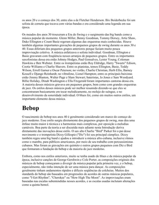 os anos 20 e o começo dos 30, entre elas a de Fletcher Henderson. Bix Beiderbecke foi um
solista de corneta que tocava com várias bandas e era considerado uma legenda em sua
época.

Os meados dos anos 30 trouxeram a Era do Swing e o surgimento das big bands como a
música popular do momento. Glenn Miller, Benny Goodman, Tommy Dorsey, Artie Shaw,
Duke Ellington e Count Basie regeram algumas das orquestras mais conhecidas. Houve
também algumas importantes gravações de pequenos grupos de swing durante os anos 30 e
40. Essas diferiam dos pequenos grupos anteriores porque faziam muito pouca
improvisação coletiva. A música enfatizava o solista individual. Goodman, Ellington e
Basie gravaram com freqüência nesses arranjos de pequenos grupos. Entre os importantes
saxofonistas dessa era estão Johnny Hodges, Paul Gonsalves, Lester Young, Coleman
Hawkins e Ben Webster. Entre os trompetistas estão Roy Eldridge, Harry "Sweets" Edison,
Cootie Williams e Charlie Shavers. Entre os pianistas, temos Ellington, Basie, Teddy
Wilson, Erroll Garner e Oscar Peterson; no violão, Charlie Christian, Herb Ellis, Barney
Kessell e Django Reinhardt; no vibrafone, Lionel Hampton; entre os principais baixistas
estão Jimmy Blanton, Walter Page e Slam Stewart; bateristas, Jo Jones e Sam Woodyard.
Billie Holiday, Dinah Washington e Ella Fitzgerald foram importantes cantoras dessa era.
A maioria desses músicos gravava em pequenos grupos, bem como com grandes orquestras
de jazz. Os estilos desses músicos pode ser melhor resumido dizendo-se que eles se
concentraram basicamente em tocar melodicamente, no molejo do suíngue, e no
desenvolvimento da sonoridade individual. O blues foi, como em muitos outros estilos, um
importante elemento dessa música.


Bebop
O nascimento do bebop nos anos 40 é geralmente considerado um marco do começo do
jazz moderno. Esse estilo surgiu diretamente dos pequenos grupos de swing, mas deu uma
ênfase muito maior à técnica e a harmonias mais complexas, por oposição a melodias
cantáveis. Boa parte da teoria a ser discutida mais adiante nesta Introdução deriva
diretamente das inovações desse estilo. O sax alto Charlie "Bird" Parker foi o pai desse
movimento e o trompetista Dizzy Gillespie ("Diz") foi seu principal cúmplice. Dizzy
também regeu uma big band e ajudou a introduzir a música afro-cubana, inclusive ritmos
como o mambo, para públicos americanos, por meio de seu trabalho com percussionistas
cubanos. Mas foram as gravações em quinteto e outros grupos pequenos com Diz e Bird
que formaram a fundação do bebop e da maioria do jazz moderno.

Embora, como nos estilos anteriores, muito se tenha usado do blues e da música popular da
época, inclusive canções de George Gershwin e Cole Porter, as composições originais dos
músicos de bebop começaram a divergir da música popular pela primeira vez, e o bebop,
especialmente, não tinha intenção de ser uma música para dançar. As composições
geralmente tinham andamentos rápidos e difíceis seqüências de colcheias. Muitos dos
standards do bebop são baseados em progressões de acordes de outras músicas populares,
como "I Got Rhythm", "Cherokee" ou "How High The Moon". As improvisações eram
baseadas nas escalas subentendidas nesses acordes, e as escalas usadas incluíam alterações
como a quinta bemol.
 