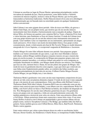 Coleman no saxofone no lugar de Wayne Shorter, apresentam principalmente versões
inovadoras de standards do jazz. Discos posteriores, como Miles Smiles e Nefertiti,
consistem de músicas originais, inclusive várias de Wayne Shorter, que em boa parte
transcendem as harmonias tradicionais. Herbie Hancock desenvolveu uma nova abordagem
de harmonização que era baseada tanto na sonoridade quanto em qualquer fundamento
teórico convencional.

John Coltrane é um outro gigante desse período. Além de tocar com Miles, ele gravou o
álbum Giant Steps, em seu próprio nome, que mostrou que ele era um dos músicos
tecnicamente mais bem dotados e harmonicamente mais avançados do pedaço. Depois de
deixar Miles, ele formou um quarteto com o pianista McCoy Tyner, o baterista Elvin Jones
e vários baixistas, para finalmente se fixar em Jimmy Garrison. O modo de Coltrane tocar
com esse grupo mostrou que ele era um dos músicos mais intensamente emocionais da
parada. Tyner também é uma voz importante em seu instrumento, apresentando um ataque
muito percussivo. Elvin Jones é um mestre da intensidade rítmica. Esse grupo evoluiu
constantemente, desde o relativamente pós-bop do My Favorite Things ao modal altamente
energizado de A Love Supreme, e à excepcional vanguarda de Meditations e Ascension.

Charles Mingus foi outro líder influente durante esse período. Seus pequenos grupos
tendiam a ser menos estruturados do que outros, o que dava mais liberdade a músicos
individuais, embora Mingus também dirigisse conjuntos maiores em que a maioria das
peças era escrita na pauta. As composições de Mingus para pequenos grupos eram com
freqüência somente rascunhos, e os músicos tinham suas partes às vezes compostas ou
arranjadas literalmente no tablado, com Mingus dando direções aos músicos. Eric Dolphy,
que toca sax alto, clarineta baixo e flauta, foi um dos pilares dos grupos de Mingus. Seu
modo de tocar era geralmente descrito como angular, o que quer dizer que o intervalo em
suas linhas eram freqüentemente grandes saltos, ao contrário das linhas escalares, que
consistem principalmente de intervalos de um tom. O álbum Charles Mingus Presents
Charles Mingus, em que Dolphy toca, é um clássico.

Thelonious Monk é geralmente visto como um dos mais importantes compositores do jazz,
além de ser tido como um pianista altamente original. O modo de ele tocar é mais espaçado
do que o da maioria de seus contemporâneos. Entre seus álbuns estão Brilliant Corners e
Thelonious Monk With John Coltrane. O pianista Bill Evans era conhecido como um dos
músicos mais sensíveis para tocar baladas, e seus álbuns com trio, especialmente Waltz For
Debby, com Scott LaFaro no baixo e Paul Motian na bateria, são modelos da integração em
trio. Wes Montgomery foi um dos mais influentes guitarristas do jazz. Ele geralmente
tocava em grupos com um organista, e tinha um som particularmente comovedor. Ele
também popularizou a técnica de tocar solos em oitavas. Entre seus primeiros álbuns estão
o Full House. Álbuns posteriores foram mais comerciais e menos bem-vistos. O sax tenor
Sonny Rollins rivalizava com Coltrane em popularidade e gravou muitos álbuns sob seu
próprio nome, inclusive Saxophone Colossus e The Bridge, que também tinha Jim Hall na
guitarra. Sonny também gravou com Clifford Brown, Miles Davis, Bud Powell, Thelonious
Monk e outros gigantes.

Entre outros músicos que valem a pena destacar dessa era estão os saxofonistas Jackie
McLean, Dexter Gordon, Joe Henderson e Charlie Rouse; os trompetistas Freddie Hubbard,
 