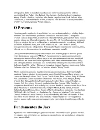 introspectiva. Entre os mais bem-sucedidos dos improvisadores europeus estão os
saxofonistas Evan Parker, John Tchicai, John Surman e Jan Garbarek, os trompetistas
Kenny Wheeler e Ian Carr, o pianista John Taylor, os guitarristas Derek Bailey e Allan
Holdsworth, o baixista Eberhard Weber, o baterista John Stevens e os arranjadores Mike
Westbrook, Franz Koglman e Willem Breuker.


O Presente
Uma das grandes tendências da atualidade é um retorno às raízes bebop e pós-bop do jazz
moderno. Esse movimento é geralmente chamado de neoclassicismo. O trompetista
Wynton Marsalis e seu irmão, o saxofonista Branford Marsalis, conseguiram muito sucesso
tocando música que é baseada nos estilos dos anos 50 e 60. Os melhores dentre esse grupo
de jovens músicos, inclusive os Marsalis e as seções rítmicas deles, com Kenny Kirkland
ou Marcus Roberts no piano, Bob Hurst no baixo e Jeff "Tain" Watts na bateria,
conseguiram estender a arte por meio de novas abordagens para melodia, harmonia, ritmo,
e forma, em vez de somente recriar a música de mestres do passado.

Um acontecimento animador que vem desde os anos 80 é um grupo de músicos que se
refere à música que toca como "M-Base". Aparentemente há algum desentendimento,
mesmo entre seus membros, sobre o que o termo representa exatamente, mas a música é
caracterizada por linhas melódicas angulares tocadas sobre uma complexa batida funky,
com alterações rítmicas inusitadas. Esse movimento é liderado pelos saxofonistas Steve
Coleman, Greg Osby e Gary Thomas, o trompetista Graham Haynes, o trombonista Robin
Eubanks, o baixista Anthony Cox e o baterista Marvin "Smitty" Smith.

Muitos outros músicos estão fazendo uma música com intensidade dentro da tradição
moderna. Entre os músicos já mencionados, temos Ornette Coleman, David Murray, Joe
Henderson, Dewey Redman, Cecil Taylor, Charlie Haden, Dave Holland, Tony Williams e
Jack DeJohnette. Outros incluem os saxofonistas Phil Woods, Frank Morgan, Bobby
Watson, Tim Berne, John Zorn, Chico Freeman, Courtney Pine, Michael Brecker, Joe
Lovano, Bob Berg e Jerry Bergonzi; os clarinetistas Don Byron e Eddie Daniels; os
trompetistas Tom Harrell, Marcus Belgrave e Arturo Sandoval; os trombonistas Steve Turre
e Ray Anderson; os pianistas Geri Allen, Mulgrew Miller, Kenny Barron, Gonzalo
Rubalcaba, Eduard Simon, Renee Rosnes e Marilyn Crispell; os guitarristas John Scofield,
Bill Frisell e Kevin Eubanks; o vibrafonista Gary Burton; os baixistas Niels-Henning
Oersted Pedersen e Lonnie Plaxico; e os vocalistas Bobby McFerrin e Cassandra Wilson.
Essa não é de jeito nenhum uma lista completa, e eu recomendo que você ouça tantos
músicos quanto puder para aumentar sua percepção e apreciação dos diferentes estilos do
jazz.


Fundamentos do Jazz
Agora que você está ouvindo jazz, precisa ficar mais consciente daquilo que está ouvindo.
Os aspectos mais importantes aos quais deve prestar atenção são a estrutura, o suíngue do
jazz e a criatividade.
 
