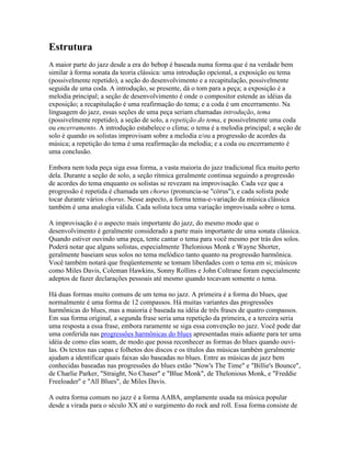 Estrutura
A maior parte do jazz desde a era do bebop é baseada numa forma que é na verdade bem
similar à forma sonata da teoria clássica: uma introdução opcional, a exposição ou tema
(possivelmente repetido), a seção do desenvolvimento e a recapitulação, possivelmente
seguida de uma coda. A introdução, se presente, dá o tom para a peça; a exposição é a
melodia principal; a seção de desenvolvimento é onde o compositor estende as idéias da
exposição; a recapitulação é uma reafirmação do tema; e a coda é um encerramento. Na
linguagem do jazz, essas seções de uma peça seriam chamadas introdução, tema
(possivelmente repetido), a seção de solo, a repetição do tema, e possivelmente uma coda
ou encerramento. A introdução estabelece o clima; o tema é a melodia principal; a seção de
solo é quando os solistas improvisam sobre a melodia e/ou a progressão de acordes da
música; a repetição do tema é uma reafirmação da melodia; e a coda ou encerramento é
uma conclusão.

Embora nem toda peça siga essa forma, a vasta maioria do jazz tradicional fica muito perto
dela. Durante a seção de solo, a seção rítmica geralmente continua seguindo a progressão
de acordes do tema enquanto os solistas se revezam na improvisação. Cada vez que a
progressão é repetida é chamada um chorus (pronuncia-se "córus"), e cada solista pode
tocar durante vários chorus. Nesse aspecto, a forma tema-e-variação da música clássica
também é uma analogia válida. Cada solista toca uma variação improvisada sobre o tema.

A improvisação é o aspecto mais importante do jazz, do mesmo modo que o
desenvolvimento é geralmente considerado a parte mais importante de uma sonata clássica.
Quando estiver ouvindo uma peça, tente cantar o tema para você mesmo por trás dos solos.
Poderá notar que alguns solistas, especialmente Thelonious Monk e Wayne Shorter,
geralmente baseiam seus solos no tema melódico tanto quanto na progressão harmônica.
Você também notará que freqüentemente se tomam liberdades com o tema em si; músicos
como Miles Davis, Coleman Hawkins, Sonny Rollins e John Coltrane foram especialmente
adeptos de fazer declarações pessoais até mesmo quando tocavam somente o tema.

Há duas formas muito comuns de um tema no jazz. A primeira é a forma do blues, que
normalmente é uma forma de 12 compassos. Há muitas variantes das progressões
harmônicas do blues, mas a maioria é baseada na idéia de três frases de quatro compassos.
Em sua forma original, a segunda frase seria uma repetição da primeira, e a terceira seria
uma resposta a essa frase, embora raramente se siga essa convenção no jazz. Você pode dar
uma conferida nas progressões harmônicas do blues apresentadas mais adiante para ter uma
idéia de como elas soam, de modo que possa reconhecer as formas do blues quando ouvi-
las. Os textos nas capas e folhetos dos discos e os títulos das músicas também geralmente
ajudam a identificar quais faixas são baseadas no blues. Entre as músicas de jazz bem
conhecidas baseadas nas progressões do blues estão "Now's The Time" e "Billie's Bounce",
de Charlie Parker, "Straight, No Chaser" e "Blue Monk", de Thelonious Monk, e "Freddie
Freeloader" e "All Blues", de Miles Davis.

A outra forma comum no jazz é a forma AABA, amplamente usada na música popular
desde a virada para o século XX até o surgimento do rock and roll. Essa forma consiste de
 