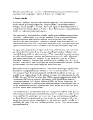 diferentes, analisando o que você ouve e praticando tanto quanto possível. Mesmo assim, o
ingrediente final, a inspiração, você terá de descobrir por conta própria.

A Improvisação

Você deve, a esta altura, se já não o fez, começar a improvisar. Você deve começar da
mesma maneira que começou a praticar o suíngue: sozinho e sem acompanhamento a
princípio, com um gravador se possível, e depois com algum tipo de acompanhamento de
seção rítmica. Novamente, o Band-In-A-Box, os discos Aebersold, ou os acompanhamentos
criados por você mesmo serão muito valiosos.

Para suas primeiras tentativas de improvisação, escolha uma tonalidade com que se sinta
confortável e então comece a tocar o que der na cabeça. Invente pequenas melodias que
usem principalmente notas da escala escolhida. Não tente preencher todo o espaço
disponível com notas. Em vez disso, concentre-se em ouvir uma frase curta na cabeça, e
então tente tocar essa frase. Não se preocupe se isso significar que haverá pausas de vários
segundos ou mais entre as frases. Miles Davis usava esse tipo de fraseado o tempo todo.

Em algum ponto, enquanto estiver improvisando numa dada tonalidade, tente tocar notas
que não são dessa tonalidade. Tocar notas que não estão na tonalidade usada é às vezes
chamado de tocar outside, ou seja, tocar por fora. Você vai descobrir que muitas vezes isso
soa muito natural, enquanto em outras, soa dissonante, ou áspero. As seções sobre teoria
mais adiante podem ajudar você a entender por que isso acontece, mas seu ouvido é o
último juiz. Quando você finalmente ficar sem idéias numa tonalidade, talvez deva trocar
para outra. Você também pode tentar improvisar sem nenhuma tonalidade central. Acredito
que isso deva ser tão natural quanto improvisar dentro de um tom.

Transcrever solos tocados por outros músicos é uma maneira de conseguir algumas idéias
do que tocar. Você pode examinar a estrutura do solo, ver como eles usam as várias
relações acorde/escala discutidas mais adiante nesta Introdução, e tentar aplicar o que você
aprender na sua própria música. Um dos melhores solos para um iniciante estudar é o solo
de Miles Davis em "So What" no álbum Kind Of Blue. A estrutura de acordes é simples: 16
compassos em Ré Menor, seguidos por 8 compassos em Mi Bemol Menor, e depois 8
compassos novamente em Ré Menor. As linhas de Miles são fáceis o bastante para ser
transcritas nota por nota. As seções de teoria abaixo vão ajudar você a entender o contexto
em que Miles estava trabalhando, mas transcrever o solo dele vai ajudar você a ver o que
ele estava fazendo dentro desse contexto.

Uma outra maneira de conseguir idéias para solos é usar padrões, ou frases curtas que você
praticou antecipadamente e que sabe que vão se encaixar nas mudanças de acordes em um
ponto específico. Em geral, improvisar é muito mais do que simplesmente juntar padrões
um depois do outro, mas praticar padrões pode ser uma boa maneira de desenvolver sua
técnica, bem como seu ouvido, especialmente se você pratica seus padrões em todas as 12
tonalidades. Há vários livros, entre eles Patterns For Jazz, de Jerry Coker, que apresentam
alguns padrões úteis.
 