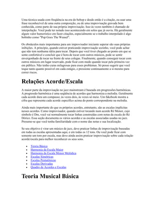 Uma técnica usada com freqüência na era do bebop e desde então é a citação, ou usar uma
frase reconhecível de uma outra composição, ou de uma improvisação gravada bem
conhecida, como parte de sua própria improvisação. Isso às vezes também é chamado de
interpolação. Você pode ter notado isso acontecendo em solos que já ouviu. Há geralmente
algum valor humorístico em fazer citações, especialmente se o trabalho interpolado é algo
bobinho como "Pop Goes The Weasel".

Os obstáculos mais importantes para um improvisador iniciante superar são suas próprias
inibições. A princípio, quando estiver praticando improvisação sozinho, você pode achar
que não tem nenhuma idéia para tocar. Depois que você tiver chegado ao ponto em que se
sente confortável e concluir que é hora de tocar com outros músicos, pode se sentir
envergonhado de tocar na frente de seus colegas. Finalmente, quando conseguir tocar com
outros músicos em lugar reservado, pode ficar com medo quando tocar pela primeira vez
em público. Não tenho curas milagrosas para esses problemas. Só posso sugerir que você
toque tanto quanto possível em cada estágio, e pressione continuamente a si mesmo para
correr riscos.


Relações Acorde/Escala
A maior parte da improvisação no jazz mainstream é baseada em progressões harmônicas.
A progressão harmônica é uma seqüência de acordes que harmoniza a melodia. Geralmente
cada acorde dura um compasso; às vezes dois, às vezes só meio. Um fakebook mostra a
cifra que representa cada acorde específico acima do ponto correspondente na melodia.

Ainda mais importante do que os próprios acordes, entretanto, são as escalas implícitas
nesses acordes. Como improvisador, quando estiver tocando num acorde Ré Menor, cujo
símbolo é Dm, você vai normalmente tocar linhas construídas com notas da escala do Ré
Dórico. Essa seção documenta os vários acordes e as escalas associadas usadas no jazz.
Presume-se que você tenha familiaridade com o nome das notas e sua localização.

Se seu objetivo é virar um músico de jazz, deve praticar linhas de improvisação baseadas
em todas as escalas apresentadas aqui, e em todas os 12 tons. Ou você pode ficar com
somente um tom por escala, mas deve ainda assim praticar improvisação sobre cada relação
acorde/escala para melhor reconhecer os seus sons.

       Teoria Básica
       Harmonia da Escala Maior
       Harmonia da Escala Menor Melódica
       Escalas Simétricas
       Escalas Pentatônicas
       Escalas Derivadas
       Quadro de Acordes e Escalas


Teoria Musical Básica
 