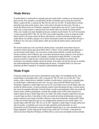 Modo Dórico
O modo dórico é construído no segundo grau da escala maior, usando-se as mesmas notas
dessa escala. Por exemplo, a escala dórica de Ré é montada com as notas da escala Dó
Maior, a partir do Ré, e consiste de "Ré, Mi, Fá, Sol, Lá, Si, Dó". O modo dórico é muito
parecido com uma escala menor, mas o sexto grau é elevado em meio tom. Ou seja, a
escala Ré Menor teria um Si Bemol, enquanto o modo dórico tem um Si. Como ele parece
tanto com a escala menor, é natural tocar esse modo sobre um acorde de sétima menor.
Aliás, ele é usado com mais freqüência do que a própria escala menor. Se você for ao piano
e tocar um acorde Dm7 ("Ré, Fá, Lá, Dó") com a mão esquerda, e tocar as notas do modo
dórico de Ré e da escala menor de Ré na mão direita, vai provavelmente concluir que o
modo dórico soa melhor, porque o Si é menos dissonante contra um acorde Dm7 do que o
Si Bemol. Se você usar o modo dórico sobre um acorde de sétima menor, não há notas
evitadas.

Do mesmo modo que com o acorde de sétima maior, você pode acrescentar terças ao
acorde de sétima menor para fazer Dm9, Dm11 e Dm13. Esses acordes ainda implicam o
uso da mesmo modo dórico. Se você usar a escala menor natural, o acorde de décima-
terceira contém a nota Si Bemol, que é um tanto dissonante nesse contexto. Esse acorde é
raramente usado, mas quando ele é pedido, é geralmente notado Dm7b6, e é uma das
poucas exceções à regra de que a maioria dos acordes são grafados em termos das
extensões com números ímpares acima da sétima. Essa regra vem do fato de que os acordes
são tradicionalmente feitos pela sobreposição de terças. A notação Dm6 é às vezes um
sinônimo de Dm13 quando o Si natural é explicitamente pedido.

Modo Frígio
O terceiro modo da escala maior é chamado de modo frígio. Na tonalidade de Dó, uma
escala frígia é construída sobre o Mi, e consiste de "Mi, Fá, Sol, Lá, Si, Dó, Ré". Essa
escala, como o modo dórico, também é similar à escala menor, exceto que o segundo grau
no modo frígio é rebaixado em meio tom. Ou seja, uma escala Mi Menor teria um Fá
Sustenido, enquanto o modo frígio tem um Fá. Se você tentar tocar a escala frígia sobre um
acorde de sétima menor, vai provavelmente achá-lo mais dissonante do que a escala menor,
por causa da segunda rebaixada. O modo frígio é usado ocasionalmente sobre um acorde de
sétima menor, embora geralmente o acorde seja notado como m7b9 como uma dica ao
improvisador de que o modo frígio deve ser usado. Há outras situações específicas em que
a escala frígia soa bem. Uma delas é sobre um acorde de sétima da dominante com uma
quarta suspensa (veja modo mixolídio, abaixo) e uma nona rebaixada, notada susb9. Outra
é sobre um acorde específico que eu vou simplesmente chamar de um acorde frígio. Um
acorde frígio sobre Mi seria "Mi, Fá, Lá, Si, Ré". Quando o modo frígio é tocado sobre esse
tipo de acorde, o resultado é um som um tanto espanhol, particularmente se você
acrescentar um Sol Sustenido à escala, resultando naquilo que é às vezes chamado de escala
frígia espanhola. Várias músicas de Chick Corea, entre elas "La Fiesta", e boa parte da
música do disco Sketches Of Spain, de Miles Davis, usam essa sonoridade extensivamente.
 