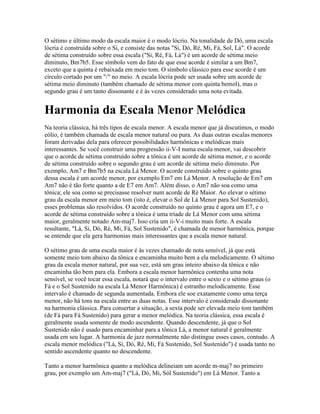 O sétimo e último modo da escala maior é o modo lócrio. Na tonalidade de Dó, uma escala
lócria é construída sobre o Si, e consiste das notas "Si, Dó, Ré, Mi, Fá, Sol, Lá". O acorde
de sétima construído sobre essa escala ("Si, Ré, Fá, Lá") é um acorde de sétima meio
diminuto, Bm7b5. Esse símbolo vem do fato de que esse acorde é similar a um Bm7,
exceto que a quinta é rebaixada em meio tom. O símbolo clássico para esse acorde é um
círculo cortado por um "/" no meio. A escala lócria pode ser usada sobre um acorde de
sétima meio diminuto (também chamado de sétima menor com quinta bemol), mas o
segundo grau é um tanto dissonante e é às vezes considerado uma nota evitada.


Harmonia da Escala Menor Melódica
Na teoria clássica, há três tipos de escala menor. A escala menor que já discutimos, o modo
eólio, é também chamada de escala menor natural ou pura. As duas outras escalas menores
foram derivadas dela para oferecer possibilidades harmônicas e melódicas mais
interessantes. Se você construir uma progressão ii-V-I numa escala menor, vai descobrir
que o acorde de sétima construído sobre a tônica é um acorde de sétima menor, e o acorde
de sétima construído sobre o segundo grau é um acorde de sétima meio diminuto. Por
exemplo, Am7 e Bm7b5 na escala Lá Menor. O acorde construído sobre o quinto grau
dessa escala é um acorde menor, por exemplo Em7 em Lá Menor. A resolução de Em7 em
Am7 não é tão forte quanto a de E7 em Am7. Além disso, o Am7 não soa como uma
tônica; ele soa como se precisasse resolver num acorde de Ré Maior. Ao elevar o sétimo
grau da escala menor em meio tom (isto é, elevar o Sol de Lá Menor para Sol Sustenido),
esses problemas são resolvidos. O acorde construído no quinto grau é agora um E7, e o
acorde de sétima construído sobre a tônica é uma tríade de Lá Menor com uma sétima
maior, geralmente notado Am-maj7. Isso cria um ii-V-i muito mais forte. A escala
resultante, "Lá, Si, Dó, Ré, Mi, Fá, Sol Sustenido", é chamada de menor harmônica, porque
se entende que ela gera harmonias mais interessantes que a escala menor natural.

O sétimo grau de uma escala maior é às vezes chamado de nota sensível, já que está
somente meio tom abaixo da tônica e encaminha muito bem a ela melodicamente. O sétimo
grau da escala menor natural, por sua vez, está um grau inteiro abaixo da tônica e não
encaminha tão bem para ela. Embora a escala menor harmônica contenha uma nota
sensível, se você tocar essa escala, notará que o intervalo entre o sexto e o sétimo graus (o
Fá e o Sol Sustenido na escala Lá Menor Harmônica) é estranho melodicamente. Esse
intervalo é chamado de segunda aumentada. Embora ele soe exatamente como uma terça
menor, não há tons na escala entre as duas notas. Esse intervalo é considerado dissonante
na harmonia clássica. Para consertar a situação, a sexta pode ser elevada meio tom também
(de Fá para Fá Sustenido) para gerar a menor melódica. Na teoria clássica, essa escala é
geralmente usada somente de modo ascendente. Quando descendente, já que o Sol
Sustenido não é usado para encaminhar para a tônica Lá, a menor natural é geralmente
usada em seu lugar. A harmonia de jazz normalmente não distingue esses casos, contudo. A
escala menor melódica ("Lá, Si, Dó, Ré, Mi, Fá Sustenido, Sol Sustenido") é usada tanto no
sentido ascendente quanto no descendente.

Tanto a menor harmônica quanto a melódica delineiam um acorde m-maj7 no primeiro
grau, por exemplo um Am-maj7 ("Lá, Dó, Mi, Sól Sustenido") em Lá Menor. Tanto a
 