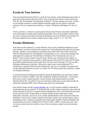 Escala de Tons Inteiros
Uma escala particularmente fácil é a escala de tons inteiros, assim chamada porque todos os
graus da escala são intervalos de um tom. Uma escala de tons inteiros em Dó consiste de
"Dó, Ré, Mi, Fá Sustenido, Sol Sustenido, Si Bemol". Ela tem somente seis notas, e todos
os seus modos (inclusive o modo original) formam escalas de tons inteiros. Há assim
somente 12/6 ou 2 escalas de tons inteiros. A outra é "Ré Bemol, Mi Bemol, Fá, Sol, Lá
Si".

Como o primeiro, o terceiro e o quinto graus dessa escala formam uma tríade aumentada,
essa escala pode ser tocada sobre acordes aumentados. Essa escala também contém a nota
que seria a sétima num acorde de sétima da dominante (ou seja, Si Bemol num acorde C7).
O acorde implícito nessa escala é notado como C7aug, Caug, C7+, C+, ou C7#5.

Escalas Diminutas
Uma outra escala simétrica é a escala diminuta. Essa escala é também chamada de escala
tom-semitom, ou escala semitom-tom, porque ela é construída pela alternação de intervalos
de tons e semitons. Uma escala tom-semitom (vamos abreviá-la TS) em Dó consiste de
"Dó, Ré, Ré Sustenido, Fá, Fá Sustenido, Sol Sustenido, Lá, Si"; uma escala semitom-tom
(abreviada ST) consiste de "Dó, Ré Bemol, Mi Bemol, Mi, Fá Sustenido, Sol, Lá, Si
Bemol". Essas escalas contêm oito notas cada. Observe que, além da escala original, os
modos que se iniciam na terça, quinta, e sétima seja de uma escala TS ou de uma ST (além
do primeiro modo) formam outra escala TS ou ST, por isso há somente 12/4 ou 3 escalas
diminutas diferentes de cada tipo. Além disso, observe que a escala diminuta TS é
exatamente o segundo modo da escala diminuta ST, por isso, na verdade, há somente três
escalas diminutas distintas no total. As versões TS e ST dessa escala são, entretanto, usadas
em situações diferentes.

A escala diminuta ST delineia um acorde de sétima da dominante com uma nona e quinta
bemol. Por exemplo, C7b9b5 é "Dó, Mi, Sol Bemol, Si Bemol, Ré Bemol", e essas notas,
bem como a sexta, a quinta natural e a nona elevada, estão todas presentes na escala
diminuta ST de Dó. A escala ST é por isso uma boa escolha para se usar sobre acordes de
sétima da dominante b9b5. John Coltrane usou muito essa sonoridade.

Essa escala é muito similar à escala alterada, que, se você recorda, também é chamada de
escala diminuta de tons inteiros. A escala alterada em Dó contém as primeiro cinco notas da
escala diminuta ST de Dó e as quatro últimas (superpondo o Mi e o Fá Sustenido) da escala
de tons inteiros de Dó. Já que ambas as escalas contêm quintas rebaixadas e nonas
rebaixadas e elevadas, elas são às vezes usadas indistintamente sobre acordes de sétima da
dominante. Tente ir para o piano e praticar essas duas escalas com sua mão direita, sobre a
fundamental, terça e sétima na esquerda. Elas soam muito similares. Muitos fakebooks são
inconsistentes no uso dos símbolos alt, #9, b9, b5, #9#5, e b9b5. A lição aqui é que você
vai ter que contar com seus ouvidos e com o bom senso para se guiar no uso dessas duas
escalas.
 