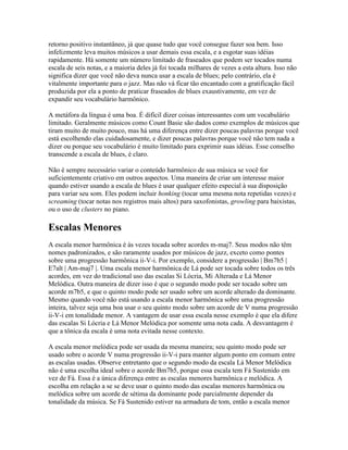 retorno positivo instantâneo, já que quase tudo que você consegue fazer soa bem. Isso
infelizmente leva muitos músicos a usar demais essa escala, e a esgotar suas idéias
rapidamente. Há somente um número limitado de fraseados que podem ser tocados numa
escala de seis notas, e a maioria deles já foi tocada milhares de vezes a esta altura. Isso não
significa dizer que você não deva nunca usar a escala de blues; pelo contrário, ela é
vitalmente importante para o jazz. Mas não vá ficar tão encantado com a gratificação fácil
produzida por ela a ponto de praticar fraseados de blues exaustivamente, em vez de
expandir seu vocabulário harmônico.

A metáfora da língua é uma boa. É difícil dizer coisas interessantes com um vocabulário
limitado. Geralmente músicos como Count Basie são dados como exemplos de músicos que
tiram muito de muito pouco, mas há uma diferença entre dizer poucas palavras porque você
está escolhendo elas cuidadosamente, e dizer poucas palavras porque você não tem nada a
dizer ou porque seu vocabulário é muito limitado para exprimir suas idéias. Esse conselho
transcende a escala de blues, é claro.

Não é sempre necessário variar o conteúdo harmônico de sua música se você for
suficientemente criativo em outros aspectos. Uma maneira de criar um interesse maior
quando estiver usando a escala de blues é usar qualquer efeito especial à sua disposição
para variar seu som. Eles podem incluir honking (tocar uma mesma nota repetidas vezes) e
screaming (tocar notas nos registros mais altos) para saxofonistas, growling para baixistas,
ou o uso de clusters no piano.

Escalas Menores
A escala menor harmônica é às vezes tocada sobre acordes m-maj7. Seus modos não têm
nomes padronizados, e são raramente usados por músicos de jazz, exceto como pontes
sobre uma progressão harmônica ii-V-i. Por exemplo, considere a progressão | Bm7b5 |
E7alt | Am-maj7 |. Uma escala menor harmônica de Lá pode ser tocada sobre todos os três
acordes, em vez do tradicional uso das escalas Si Lócria, Mi Alterada e Lá Menor
Melódica. Outra maneira de dizer isso é que o segundo modo pode ser tocado sobre um
acorde m7b5, e que o quinto modo pode ser usado sobre um acorde alterado da dominante.
Mesmo quando você não está usando a escala menor harmônica sobre uma progressão
inteira, talvez seja uma boa usar o seu quinto modo sobre um acorde de V numa progressão
ii-V-i em tonalidade menor. A vantagem de usar essa escala nesse exemplo é que ela difere
das escalas Si Lócria e Lá Menor Melódica por somente uma nota cada. A desvantagem é
que a tônica da escala é uma nota evitada nesse contexto.

A escala menor melódica pode ser usada da mesma maneira; seu quinto modo pode ser
usado sobre o acorde V numa progressão ii-V-i para manter algum ponto em comum entre
as escalas usadas. Observe entretanto que o segundo modo da escala Lá Menor Melódica
não é uma escolha ideal sobre o acorde Bm7b5, porque essa escala tem Fá Sustenido em
vez de Fá. Essa é a única diferença entre as escalas menores harmônica e melódica. A
escolha em relação a se se deve usar o quinto modo das escalas menores harmônica ou
melódica sobre um acorde de sétima da dominante pode parcialmente depender da
tonalidade da música. Se Fá Sustenido estiver na armadura de tom, então a escala menor
 