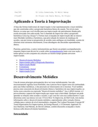 Cmaj7#5                    Dó Lídia Aumentada, Dó Maior Bebop

 C7susb9                    Dó Frígio com Sexta Maior, Dó Frígio


Aplicando a Teoria à Improvisação
A base das formas tradicionais de improvisação é criar espontaneamente e tocar melodias
que são construídas sobre a progressão harmônica básica da canção. Nos níveis mais
básicos, as notas que você escolhe para sua improvisação são parcialmente ditadas pela
escala associada com cada acorde. Isso é chamado de improvisar sobre a progressão
harmônica ("playing changes"). Formas mais avançadas de improvisação dão ao músico
mais liberdade melódica e harmônica, seja pela redução do número de mudanças de
acordes, seja por tornar as progressões de acordes mais ambíguas em tonalidade, a ponto de
eliminar essas estruturas inteiramente. Essas abordagens são discutidas separadamente
abaixo.

Pianistas, guitarristas, e outros instrumentistas que fazem seu próprio acompanhamento
enquanto improvisam devem ler a seção sobre acompanhamento junto com essa seção, e
tentar aplicar os dois conjuntos de conceitos ao mesmo tempo quando estiverem
improvisando.

       Desenvolvimento Melódico
       Improvisando sobre a Progressão Harmônica
       Improvisação Modal
       Cromatismo
       Improvisação Atonal
       Improvisação Livre


Desenvolvimento Melódico
Uma de nossas principais preocupações deve ser tocar melodicamente. Isso não
necessariamente significa tocar bonitinho, mas é preciso haver algum senso de continuidade
para suas linhas melódicas, e elas precisam ser interessantes em si mesmas. Você também
precisa estar consciente do desenvolvimento rítmico e harmônico de suas improvisações; eu
incluo esses conceitos na expressão "desenvolvimento melódico". Isso é difícil ensinar, e é
provavelmente o aspecto da improvisação que requer mais criatividade. Qualquer um pode
aprender as relações entre acordes e escalas; o que você faz com esse conhecimento é o que
determina como sua música vai soar. O livro How To Improvise, de Hal Crook, tem muitas
informações sobre o desenvolvimento melódico, especialmente sobre variação rítmica,
voltadas para o músico de nível intermediário, enquanto The Lydian Chromatic Concept Of
Tonal Organization For Improvisation, de George Russell, e A Chromatic Approach To
Jazz Harmony And Melody, de David Liebman, contêm discussões avançadas e muito
técnicas sobre desenvolvimento harmônico.

Intensidade
 