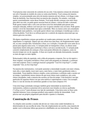 Você precisa estar consciente do contorno de seu solo. Uma maneira comum de estruturar
um solo é baseada no modelo de como se conta uma história. Você começa de maneira
simples, vai acrescentando uma série de tensões menores até um clímax, e aí chega a uma
frase de desfecho. Isso funciona bem na maioria das situações. No entanto, você pode
querer ocasionalmente variar desse formato. Você pode decidir começar com mais força
para abrir seu solo, ou pode querer encerrar bem no clímax, e deixar de lado o arremate.
Pode querer manter todo o solo com um baixo nível de intensidade para passar uma
sensação relaxada, embora você nem por isso vá querer entediar seus ouvintes. Pode querer
manter o nível de intensidade num ápice controlado. Mais ou menos como um comediante
trabalhando num auditório, você pode querer alterar suas estratégias à medida que avalia o
clima da platéia. Você deve se esforçar para ter o controle da resposta emocional que sua
música gera nos ouvintes.

Há alguns expedientes comuns que podem ser usados para estruturar seu solo. Um dos mais
importantes é a repetição. Depois que um solista toca uma frase, ele freqüentemente repete
ela, ou uma variação dela. Geralmente a frase, ou a variação, é tocada três vezes antes de se
passar para alguma outra coisa. A variação pode ser transportar a frase, ou alterar notas
importantes dentro dela para conformar a frase a um novo acorde/escala. A variação pode
consistir simplesmente de começar a frase num ponto diferente do compasso, como no
terceiro tempo em vez do segundo. A frase em si pode ser alterada ritmicamente, tocando-
se mais devagar ou mais rápido.

Relacionada à idéia da repetição, está a idéia de pergunta e resposta. Em vez de repetir a
frase original, você pode considerar a frase como uma pergunta ou chamado, e continuar
com uma resposta. Esta é a analogia musical a perguntar "você foi à loja hoje?", e então
responder "sim, eu fui à loja hoje".

Na maioria dos instrumentos, você pode aumentar a intensidade tocando com mais volume,
mais alto, e mais rápido; tocar mais suave, mais baixo, e mais lento geralmente reduz a
intensidade. Tocar padrões rítmicos simples, como semínimas e colcheias onde o acento cai
no tempo, é geralmente menos intenso do que tocar ritmos mais complexos, tais como
ritmos sincopados, onde a maioria dos acentos cai fora do tempo. Uma hemíola é um tipo
particular de esquema rítmico em que uma métrica é superimposta a outra. Um exemplo
disso é o uso de tercinas de semínimas quando se toca num compasso 4/4.

Uma nota longa sustentada consegue também gerar intensidade na maioria dos
instrumentos, embora os pianistas talvez precisem usar trinados ou oitavas quebradas
("rolling octaves") para alcançar esse tipo de sustentação. Uma única nota ou frase curta
repetida inúmeras vezes consegue produzir uma espécie similar de intensidade. Você
precisa usar seu próprio julgamento para decidir o quanto é o bastante.

Construção de Frases
As relações entre acordes e escalas não devem ser vistas como sendo limitadoras ou
determinantes de sua escolha de notas. Elas são simplesmente um auxílio, uma maneira de
ajudar você a relacionar idéias que possa ter a dedilhados em seu instrumento. Suas idéias
 