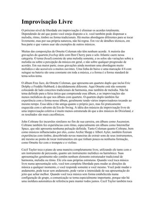 Improvisação Livre
O próximo nível de liberdade em improvisação é eliminar os acordes totalmente.
Dependendo de até que ponto você esteja disposto a ir, você também pode dispensar a
melodia, ritmo, timbre ou forma tradicionais. Há muitas abordagens diferentes para se tocar
livremente, mas por sua própria natureza, não há regras. Em vez de detalhes técnicos, em
boa parte o que vamos usar são exemplos de outros músicos.

Muitas das composições de Ornette Coleman não têm nenhum acorde. A maioria das
gravações do quarteto freebop dele com Don Cherry para o selo Atlantic caem nessa
categoria. O tema (head) consiste de uma melodia somente, e os solos são variações sobre a
melodia ou sobre a percepção da música em geral, e não sobre qualquer progressão de
acordes. Em sua maior parte, essas gravações ainda mostram uma abordagem muito
melódica e são acessíveis a muitos ouvintes. Uma linha do baixo e uma marcação 4/4 com
suíngue na bateria são uma constante em toda a música, e a forma é a forma standard de
tema-solos-tema.

O álbum Free Jazz, do Ornette Coleman, que apresenta um quarteto duplo que inclui Eric
Dolphy e Freddie Hubbard, é decididamente diferente. Aqui Ornette está não somente
colocando de lado conceitos tradicionais de harmonia, mas também de melodia. Não há
tema definido para a faixa única que compreende esse álbum, e as improvisações são
menos melódicas do que nos álbuns com quarteto. O quarteto duplo também faz
experiência com a forma nesse álbum, geralmente tendo vários improvisadores tocando ao
mesmo tempo. Essa idéia é tão antiga quanto o próprio jazz, mas foi praticamente
esquecida com o advento da Era do Swing. A idéia dos músicos da improvisação livre de
uma improvisação coletiva é muito menos estruturada do que a dos músicos do Dixieland, e
os resultados são mais cacofônicos.

John Coltrane fez incursões similares no fim de sua carreira, em álbuns como Ascension.
Coltrane também fez experiências com ritmo, especialmente em álbuns como Interstellar
Space, que não apresenta nenhuma pulsação definida. Tanto Coleman quanto Coltrane, bem
como músicos influenciados por eles, como Archie Shepp e Albert Ayler, também fizeram
experiências com timbre, descobrindo novas maneiras de extrair sons de seus instrumentos,
até mesmo ao ponto de tocar instrumentos em que tinham pouca ou nenhuma formação,
como Ornette fez com o trompete e o violino.

Cecil Taylor toca o piano de uma maneira completamente livre, utilizando ele tanto com o
um instrumento de percussão, quanto um instrumento melódico ou harmônico. Suas
apresentações geralmente não contêm nenhum elemento estruturador tradicional de
harmonia, melodia ou ritmo. Ele cria suas próprias estruturas. Quando você toca música
livre numa apresentação solo, você tem completa liberdade para mudar as direções da
música a qualquer momento, e você responde somente a você mesmo. Você pode mudar o
andamento, pode tocar sem andamento, pode variar a intensidade de sua apresentação do
jeito que achar melhor. Quando você toca música sem forma estabelecida numa
configuração de grupo, a comunicação se torna especialmente importante, porque não há
uma moldura automática de referência para manter todos juntos. Cecil Taylor também toca
 