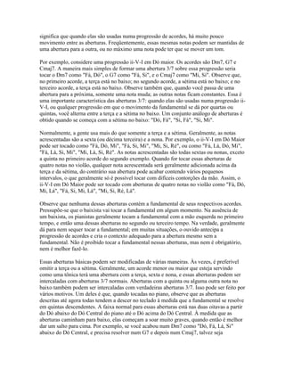 significa que quando elas são usadas numa progressão de acordes, há muito pouco
movimento entre as aberturas. Freqüentemente, essas mesmas notas podem ser mantidas de
uma abertura para a outra, ou no máximo uma nota pode ter que se mover um tom.

Por exemplo, considere uma progressão ii-V-I em Dó maior. Os acordes são Dm7, G7 e
Cmaj7. A maneira mais simples de formar uma abertura 3/7 sobre essa progressão seria
tocar o Dm7 como "Fá, Dó", o G7 como "Fá, Si", e o Cmaj7 como "Mi, Si". Observe que,
no primeiro acorde, a terça está no baixo; no segundo acorde, a sétima está no baixo; e no
terceiro acorde, a terça está no baixo. Observe também que, quando você passa de uma
abertura para a próxima, somente uma nota muda; as outras notas ficam constantes. Essa é
uma importante característica das aberturas 3/7: quando elas são usadas numa progressão ii-
V-I, ou qualquer progressão em que o movimento da fundamental se dá por quartas ou
quintas, você alterna entre a terça e a sétima no baixo. Um conjunto análogo de aberturas é
obtido quando se começa com a sétima no baixo: "Dó, Fá", "Si, Fá", "Si, Mi".

Normalmente, a gente usa mais do que somente a terça e a sétima. Geralmente, as notas
acrescentadas são a sexta (ou décima terceira) e a nona. Por exemplo, o ii-V-I em Dó Maior
pode ser tocado como "Fá, Dó, Mi", "Fá, Si, Mi", "Mi, Si, Ré", ou como "Fá, Lá, Dó, Mi",
"Fá, Lá, Si, Mi", "Mi, Lá, Si, Ré". As notas acrescentadas são todas sextas ou nonas, exceto
a quinta no primeiro acorde do segundo exemplo. Quando for tocar essas aberturas de
quatro notas no violão, qualquer nota acrescentada será geralmente adicionada acima da
terça e da sétima, do contrário sua abertura pode acabar contendo vários pequenos
intervalos, o que geralmente só é possível tocar com difíceis contorções da mão. Assim, o
ii-V-I em Dó Maior pode ser tocado com aberturas de quatro notas no violão como "Fá, Dó,
Mi, Lá", "Fá, Si, Mi, Lá", "Mi, Si, Ré, Lá".

Observe que nenhuma dessas aberturas contém a fundamental de seus respectivos acordes.
Pressupõe-se que o baixista vai tocar a fundamental em algum momento. Na ausência de
um baixista, os pianistas geralmente tocam a fundamental com a mão esquerda no primeiro
tempo, e então uma dessas aberturas no segundo ou terceiro tempo. Na verdade, geralmente
dá para nem sequer tocar a fundamental; em muitas situações, o ouvido antecipa a
progressão de acordes e cria o contexto adequado para a abertura mesmo sem a
fundamental. Não é proibido tocar a fundamental nessas aberturas, mas nem é obrigatório,
nem é melhor fazê-lo.

Essas aberturas básicas podem ser modificadas de várias maneiras. Às vezes, é preferível
omitir a terça ou a sétima. Geralmente, um acorde menor ou maior que esteja servindo
como uma tônica terá uma abertura com a terça, sexta e nona, e essas aberturas podem ser
intercaladas com aberturas 3/7 normais. Aberturas com a quinta ou alguma outra nota no
baixo também podem ser intercaladas com verdadeiras aberturas 3/7. Isso pode ser feito por
vários motivos. Um deles é que, quando tocadas no piano, observe que as aberturas
descritas até agora todas tendem a descer no teclado à medida que a fundamental se resolve
em quintas descendentes. A faixa normal para essas aberturas está nas duas oitavas a partir
do Dó abaixo do Dó Central do piano até o Dó acima do Dó Central. À medida que as
aberturas caminham para baixo, elas começam a soar muito graves, quando então é melhor
dar um salto para cima. Por exemplo, se você acabou num Dm7 como "Dó, Fá, Lá, Si"
abaixo do Dó Central, e precisa resolver num G7 e depois num Cmaj7, talvez seja
 