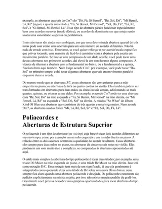 exemplo, as aberturas quartais de Cm7 são "Dó, Fá, Si Bemol", "Ré, Sol, Dó", "Mi Bemol,
Lá, Ré" (repare a quarta aumentada), "Fá, Si Bemol, Mi Bemol", "Sol, Dó, Fá", "Lá, Ré,
Sol", e "Si Bemol, Mi Bemol, Lá". Esse tipo de abertura parece funcionar especialmente
bem com acordes menores (modo dórico), ou acordes da dominante em que esteja sendo
usada uma sonoridade suspensa ou pentatônica.

Essas aberturas são ainda mais ambíguas, em que uma determinada abertura quartal de três
notas pode soar como uma abertura para um sem número de acordes diferentes. Não há
nada de errado com isso. Entretanto, se você quiser reforçar o par acorde/escala específico
que estiver tocando, uma maneira de fazê-lo é caminhar com a abertura pela escala em
movimento paralelo. Se houver oito compassos de um dado acorde, você pode tocar uma
dessas aberturas nos primeiros acordes, daí elevá-la um tom durante alguns compassos. A
técnica de alternar a abertura com a fundamental no baixo, ou a fundamental e a quinta,
funciona bem aqui também. Num longo acorde Cm7, por exemplo, você pode tocar "Dó,
Sol" no primeiro tempo, e daí tocar algumas aberturas quartais em movimento paralelo
enquanto durar o acorde.

Do mesmo modo que as aberturas 3/7, essas aberturas são convenientes para a mão
esquerda no piano, ou aberturas de três ou quatro cordas no violão. Elas também podem ser
transformadas em aberturas para duas mãos ou cinco ou seis cordas, adicionando-se mais
quartas, quintas, ou oitavas acima delas. Por exemplo, o acorde Cm7 pode ter uma abertura
com "Ré, Sol, Dó" na mão esquerda e "Fá, Si Bemol, Mi Bemol" na mão direita, ou "Mi
Bemol, Lá, Ré" na esquerda e "Sol, Dó, Sol" na direita. A música "So What" do álbum
Kind Of Blue usa aberturas que consistem de três quartas e uma terça maior. Num acorde
Dm7, as aberturas usadas foram "Mi, Lá, Ré, Sol, Si" e "Ré, Sol, Dó, Fá, Lá".


Poliacordes e
Aberturas de Estrutura Superior
O poliacorde é um tipo de abertura (ou voicing) cuja base é tocar dois acordes diferentes ao
mesmo tempo, como por exemplo um na mão esquerda e um na mão direita no piano. A
relação entre os dois acordes determina a qualidade do acorde resultante. Essas aberturas
são sempre para duas mãos no piano, ou aberturas de cinco ou seis notas no violão. Elas
produzem um som muito rico e complexo, se comparadas às aberturas apresentadas até
aqui.

O estilo mais simples da abertura do tipo poliacorde é tocar duas tríades; por exemplo, uma
tríade Dó Maior na mão esquerda do piano, e uma tríade Ré Maior na mão direita. Isso terá
como notação D/C. Essa notação tem mais de um significado, já que ela geralmente é
interpretada como querendo dizer uma tríade de Ré sobre uma nota Dó no baixo; nem
sempre fica claro quando uma abertura poliacorde é desejada. Os poliacordes raramente são
pedidos explicitamente na música escrita, por isso não existe maneira padrão de grafá-los.
Geralmente você precisa descobrir suas próprias oportunidades para tocar aberturas do tipo
poliacorde.
 